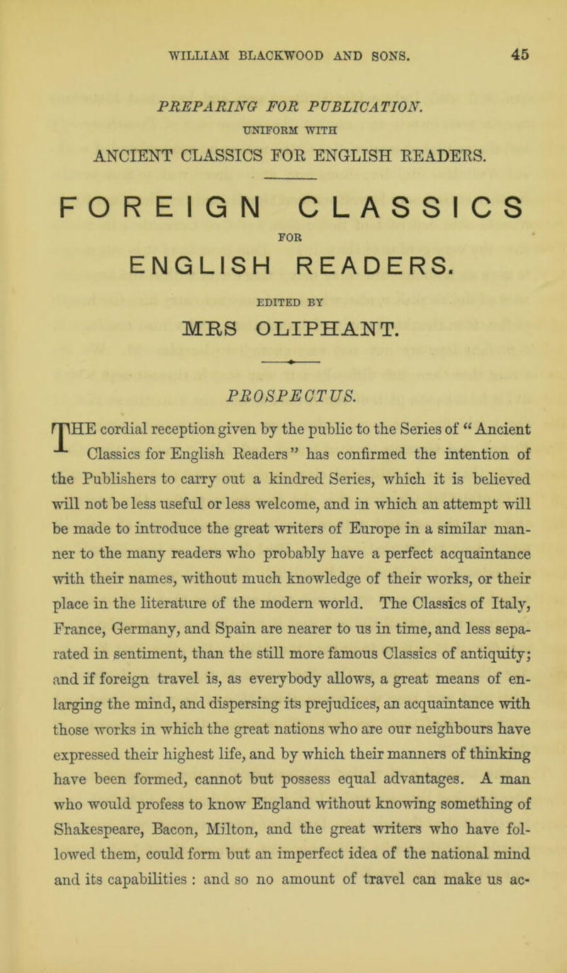 PREPARING FOR PUBLICATION. UNIFORM WITH ANCIENT CLASSICS FOR ENGLISH READERS. FOREIGN CLASSICS FOR ENGLISH READERS. EDITED BY MBS OLIPHANT. PROSPECTUS. mHE cordial reception given by the public to the Series of “ Ancient Classics for English Readers ” has confirmed the intention of the Publishers to carry out a kindred Series, which it is believed will not be less useful or less welcome, and in which an attempt will be made to introduce the great writers of Europe in a similar man- ner to the many readers who probably have a perfect acquaintance with their names, without much knowledge of their works, or their place in the literature of the modem world. The Classics of Italy, France, Germany, and Spain are nearer to us in time, and less sepa- rated in sentiment, than the still more famous Classics of antiquity; and if foreign travel is, as everybody allows, a great means of en- larging the mind, and dispersing its prejudices, an acquaintance with those works in which the great nations who are our neighbours have expressed their highest life, and by which their manners of thinking have been formed, cannot but possess equal advantages. A man who would profess to know England without knowing something of Shakespeare, Bacon, Milton, and the great writers who have fol- lowed them, could form but an imperfect idea of the national mind and its capabilities : and so no amount of travel can make us ac-