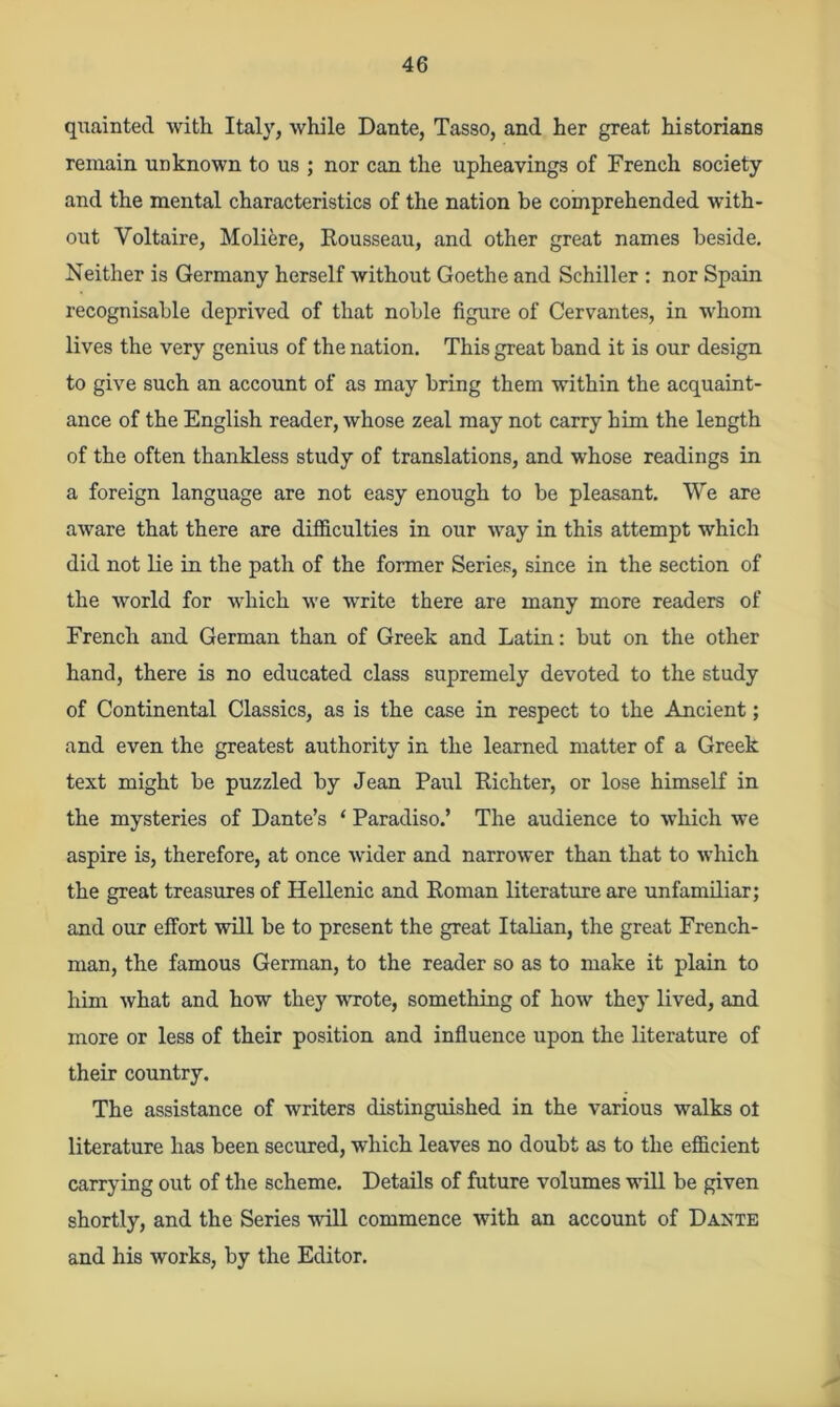 quainted with Italy, while Dante, Tasso, and her great historians remain unknown to us ; nor can the upheavings of French society and the mental characteristics of the nation be comprehended with- out Voltaire, Moliere, Rousseau, and other great names beside. Neither is Germany herself without Goethe and Schiller : nor Spain recognisable deprived of that noble figure of Cervantes, in whom lives the very genius of the nation. This great band it is our design to give such an account of as may bring them within the acquaint- ance of the English reader, whose zeal may not carry him the length of the often thankless study of translations, and whose readings in a foreign language are not easy enough to be pleasant. We are aware that there are difficulties in our way in this attempt which did not lie in the path of the former Series, since in the section of the world for which we write there are many more readers of French and German than of Greek and Latin: but on the other hand, there is no educated class supremely devoted to the study of Continental Classics, as is the case in respect to the Ancient; and even the greatest authority in the learned matter of a Greek text might be puzzled by Jean Paul Richter, or lose himself in the mysteries of Dante’s ‘ Paradiso.’ The audience to which we aspire is, therefore, at once wider and narrower than that to which the great treasures of Hellenic and Roman literature are unfamiliar; and our effort will be to present the great Italian, the great French- man, the famous German, to the reader so as to make it plain to him what and how they wrote, something of how they lived, and more or less of their position and influence upon the literature of their country. The assistance of writers distinguished in the various walks ot literature has been secured, which leaves no doubt as to the efficient carrying out of the scheme. Details of future volumes will be given shortly, and the Series will commence with an account of Dante and his works, by the Editor.