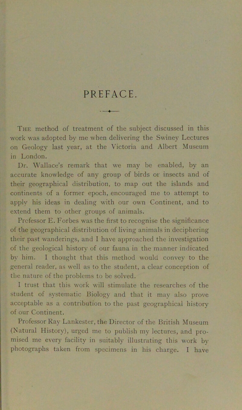 PREFACE. The method of treatment of the subject discussed in this work was adopted by me when delivering the Swiney Lectures on Geology last year, at the Victoria and Albert Museum in London. Dr. Wallace’s remark that we may be enabled, by an accurate knowledge of any group of birds or insects and of their geographical distribution, to map out the islands and continents of a former epoch, encouraged me to attempt to apply his ideas in dealing with our own Continent, and to extend them to other groups of animals. Professor E. Forbes was the first to recognise the significance of the geographical distribution of living animals in deciphering their past wanderings, and I have approached the investigation of the geological history of our fauna in the manner indicated by him. I thought that this method would convey to the general reader, as well as to the student, a clear conception of the nature of the problems to be solved. I trust that this work will stimulate the researches of the student of systematic Biology and that it may also prove acceptable as a contribution to the past geographical history of our Continent. Professor Ray Lankester, the Director of the British Museum (Natural History), urged me to publish my lectures, and pro- mised me every facility in suitably illustrating this work by photographs taken from specimens in his charge. I have