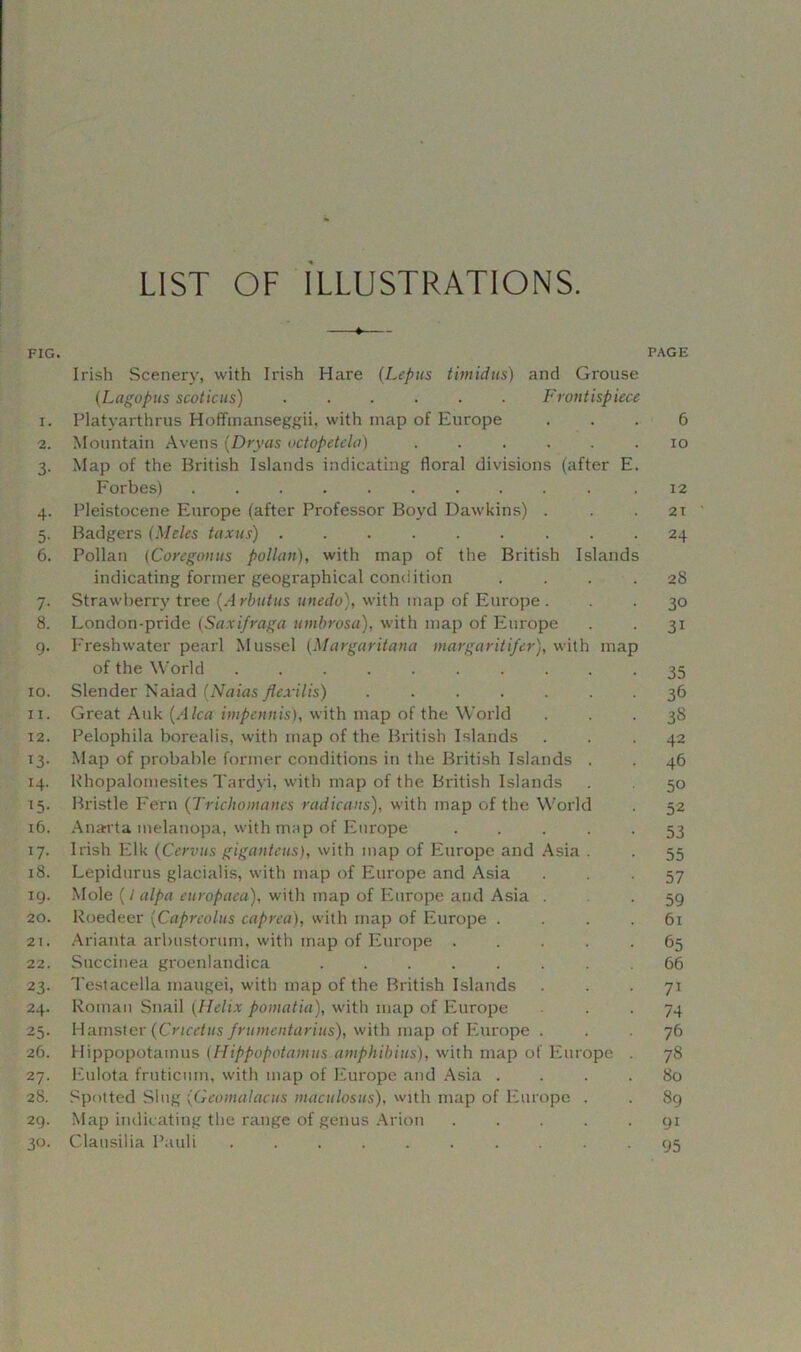 LIST OF ILLUSTRATIONS. FIG. PAGE Irish Scenery, with Irish Hare (Lepus timidus) and Grouse (Lagopus scoticus) Frontispiece 1. Platyarthrus Hoffmanseggii. with map of Europe ... 6 2. Mountain Avens (Dryas uctopetela) ...... io 3. Map of the British Islands indicating floral divisions (after E. Forbes) .12 4. Pleistocene Europe (after Professor Boyd Dawkins) . . .21 5. Badgers (Meles taxus) 24 6. Pollan (Coregonus pollan), with map of the British Islands indicating former geographical condition .... 28 7. Strawberry tree (A rbut-us unedo), with map of Europe . . . 30 8. London-pride (Sax if rag a umbrosa), with map of Europe . . 31 9. Freshwater pearl Mussel (Margaritana margaritifer), with map of the World 35 10. Slender Naiad (Naias Jlexilis) ....... 36 11. Great Auk (A lea impennis), with map of the World ... 38 12. Pelophila borealis, with map of the British Islands ... 42 13. Map of probable former conditions in the British Islands . . 46 14. Rhopalomesites Tardyi, with map of the British Islands . 50 15. Bristle Fern (Trichomanes radicans), with map of the World . 52 16. Anarta melanopa, with map of Europe 53 17. Irish Elk (Cervus giganteus), with map of Europe and Asia . . 55 18. Lepidurus glacialis, with map of Europe and Asia 57 19. Mole (/ alpa europaea), with map of Europe and Asia . . 59 20. Roedeer (Capreolus caprea), with map of Europe .... 61 21. Arianta arbustorum, with map of Europe ..... 65 22. Succinea groenlandica 66 23. Testacella maugei, with map of the British Islands ... 71 24. Roman Snail (Helix pomatia), with map of Europe . . 74 25. Hamster (Cncetus frumentarius), with map of Europe . . 76 26. Hippopotamus (Hippopotamus amphibius), with map of Europe . 78 27. Eulota frutiemn, with map of Europe and Asia .... 80 28. Spotted Slug (Geomalacus maculosus), with map of Europe . . 8g 29. Map indicating the range of genus Arion ..... 91 30. Clausilia Pauli 95