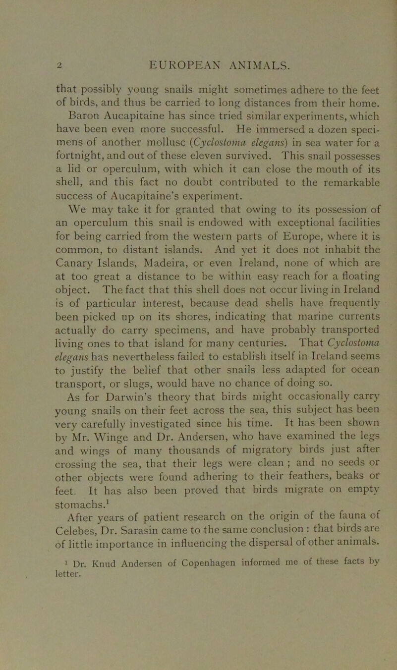 that possibly young snails might sometimes adhere to the feet of birds, and thus be carried to long distances from their home. Baron Aucapitaine has since tried similar experiments, which have been even more successful. He immersed a dozen speci- mens of another mollusc (Cyclostoma elegans) in sea water for a fortnight, and out of these eleven survived. This snail possesses a lid or operculum, with which it can close the mouth of its shell, and this fact no doubt contributed to the remarkable success of Aucapitaine’s experiment. We may take it for granted that owing to its possession of an operculum this snail is endowed with exceptional facilities for being carried from the western parts of Europe, where it is common, to distant islands. And yet it does not inhabit the Canary Islands, Madeira, or even Ireland, none of which are at too great a distance to be within easy reach for a floating object. The fact that this shell does not occur living in Ireland is of particular interest, because dead shells have frequently been picked up on its shores, indicating that marine currents actually do carry specimens, and have probably transported living ones to that island for many centuries. That Cyclostoma elegans has nevertheless failed to establish itself in Ireland seems to justify the belief that other snails less adapted for ocean transport, or slugs, would have no chance of doing so. As for Darwin’s theory that birds might occasionally carry young snails on their feet across the sea, this subject has been very carefully investigated since his time. It has been shown by Mr. Winge and Dr. Andersen, who have examined the legs and wings of many thousands of migratory birds just after crossing the sea, that their legs were clean ; and no seeds or other objects were found adhering to their feathers, beaks or feet. It has also been proved that birds migrate on empty stomachs.1 After years of patient research on the origin of the fauna of Celebes, Dr. Sarasin came to the same conclusion : that birds are of little importance in influencing the dispersal of other animals. 1 Dr. Knud Andersen of Copenhagen informed me of these facts by letter.