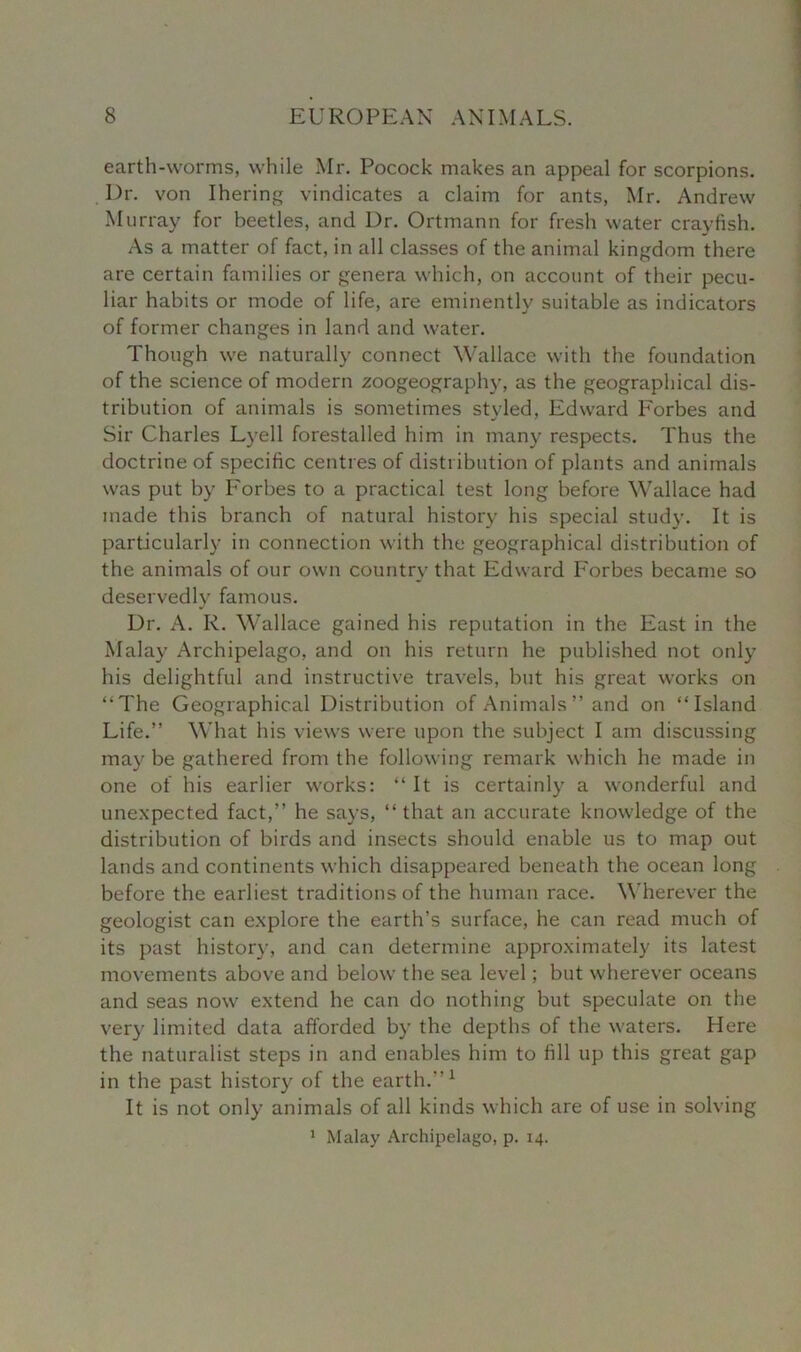 earth-worms, while Mr. Pocock makes an appeal for scorpions. Dr. von Ihering vindicates a claim for ants, Mr. Andrew Murray for beetles, and Dr. Ortmann for fresh water crayfish. As a matter of fact, in all classes of the animal kingdom there are certain families or genera which, on account of their pecu- liar habits or mode of life, are eminently suitable as indicators of former changes in land and water. Though we naturally connect Wallace with the foundation of the science of modern zoogeography, as the geographical dis- tribution of animals is sometimes styled, Edward Forbes and Sir Charles Lyell forestalled him in many respects. Thus the doctrine of specific centres of distribution of plants and animals was put by Forbes to a practical test long before Wallace had made this branch of natural history his special study. It is particularly in connection with the geographical distribution of the animals of our own country that Edward Forbes became so deservedly famous. Dr. A. R. Wallace gained his reputation in the East in the Malay Archipelago, and on his return he published not only his delightful and instructive travels, but his great works on “The Geographical Distribution of Animals ” and on “Island Life.” What his views were upon the subject I am discussing may be gathered from the following remark which he made in one of his earlier works: “ It is certainly a wonderful and unexpected fact,” he says, “ that an accurate knowledge of the distribution of birds and insects should enable us to map out lands and continents which disappeared beneath the ocean long before the earliest traditions of the human race. Wherever the geologist can explore the earth’s surface, he can read much of its past history, and can determine approximately its latest movements above and below the sea level; but wherever oceans and seas now extend he can do nothing but speculate on the very limited data afforded by the depths of the waters. Here the naturalist steps in and enables him to fill up this great gap in the past history of the earth.”1 It is not only animals of all kinds which are of use in solving Malay Archipelago, p. 14. 1