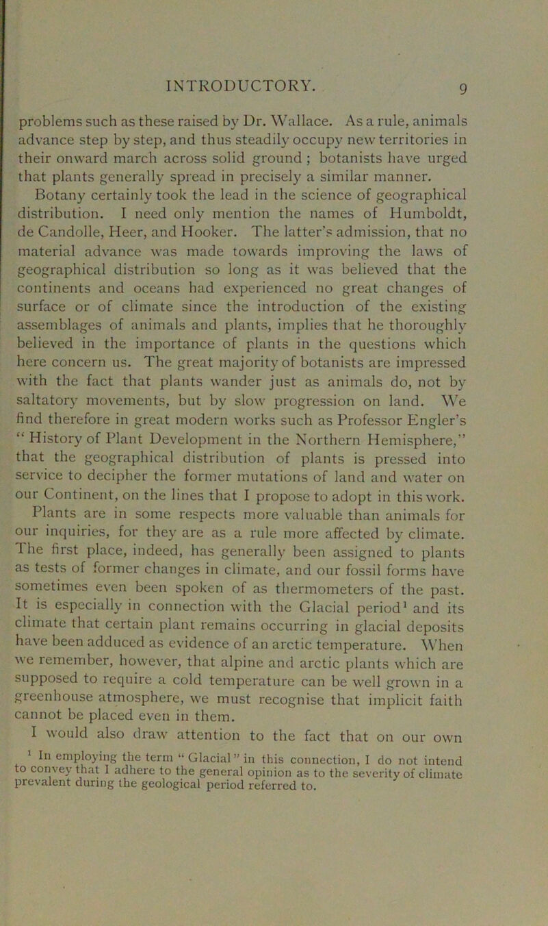 problems such as these raised by Dr. Wallace. As a rule, animals advance step by step, and thus steadily occupy new territories in their onward march across solid ground ; botanists have urged that plants generally spread in precisely a similar manner. Botany certainly took the lead in the science of geographical distribution. I need only mention the names of Humboldt, de Candolle, Heer, and Hooker. The latter’s admission, that no material advance was made towards improving the laws of geographical distribution so long as it was believed that the continents and oceans had experienced no great changes of surface or of climate since the introduction of the existing assemblages of animals and plants, implies that he thoroughly believed in the importance of plants in the questions which here concern us. The great majority of botanists are impressed with the fact that plants wander just as animals do, not by saltatory movements, but by slow progression on land. We hnd therefore in great modern works such as Professor Engler’s “ History of Plant Development in the Northern Hemisphere,” that the geographical distribution of plants is pressed into service to decipher the former mutations of land and water on our Continent, on the lines that I propose to adopt in this work. Plants are in some respects more valuable than animals for our inquiries, for they are as a rule more affected by climate. 1 he first place, indeed, has generally been assigned to plants as tests of former changes in climate, and our fossil forms have sometimes even been spoken of as thermometers of the past. It is especially in connection with the Glacial period1 and its climate that certain plant remains occurring in glacial deposits have been adduced as evidence of an arctic temperature. When we remember, however, that alpine and arctic plants which are supposed to require a cold temperature can be well grown in a gieenhouse atmosphere, we must recognise that implicit faith cannot be placed even in them. I would also draw attention to the fact that on our own 1 In employing the term “ Glacial” in this connection, I do not intend to convey that I adhere to the general opinion as to the severity of climate prevalent during the geological period referred to.