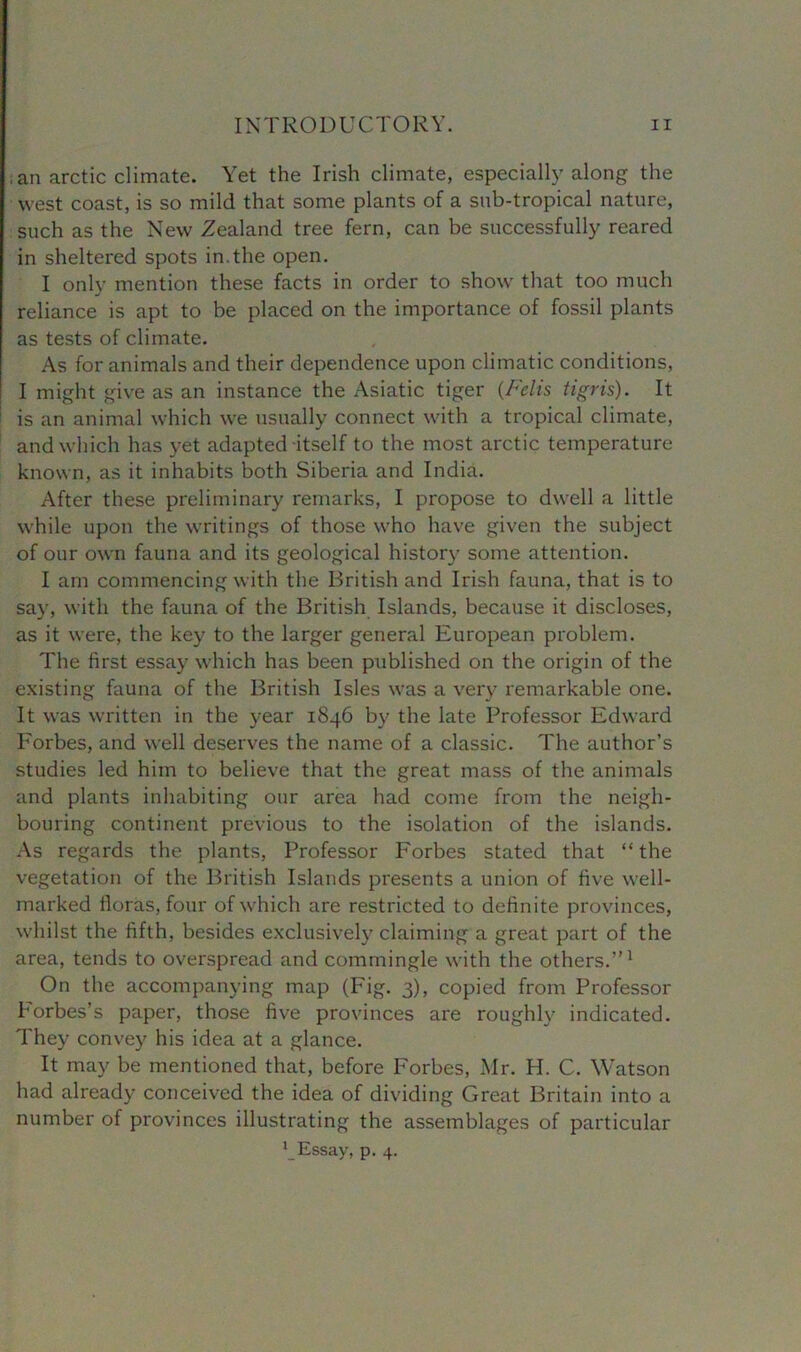 .an arctic climate. Yet the Irish climate, especially along the west coast, is so mild that some plants of a sub-tropical nature, such as the New Zealand tree fern, can be successfully reared in sheltered spots in.the open. I only mention these facts in order to show that too much reliance is apt to be placed on the importance of fossil plants as tests of climate. As for animals and their dependence upon climatic conditions, I might give as an instance the Asiatic tiger (Felis tigris). It is an animal which we usually connect with a tropical climate, and which has yet adapted itself to the most arctic temperature known, as it inhabits both Siberia and India. After these preliminary remarks, I propose to dwell a little while upon the writings of those who have given the subject of our own fauna and its geological history some attention. I am commencing with the British and Irish fauna, that is to say, with the fauna of the British Islands, because it discloses, as it were, the key to the larger general European problem. The first essay which has been published on the origin of the existing fauna of the British Isles was a very remarkable one. It was written in the year 1846 by the late Professor Edward Forbes, and well deserves the name of a classic. The author’s studies led him to believe that the great mass of the animals and plants inhabiting our area had come from the neigh- bouring continent previous to the isolation of the islands. As regards the plants, Professor Forbes stated that “ the vegetation of the British Islands presents a union of five well- marked floras, four of which are restricted to definite provinces, whilst the fifth, besides exclusively claiming a great part of the area, tends to overspread and commingle with the others.”1 On the accompanying map (Fig. 3), copied from Professor Forbes’s paper, those five provinces are roughly indicated. They convey his idea at a glance. It may be mentioned that, before Forbes, Mr. PI. C. Watson had already conceived the idea of dividing Great Britain into a number of provinces illustrating the assemblages of particular x_Essay, p. 4.