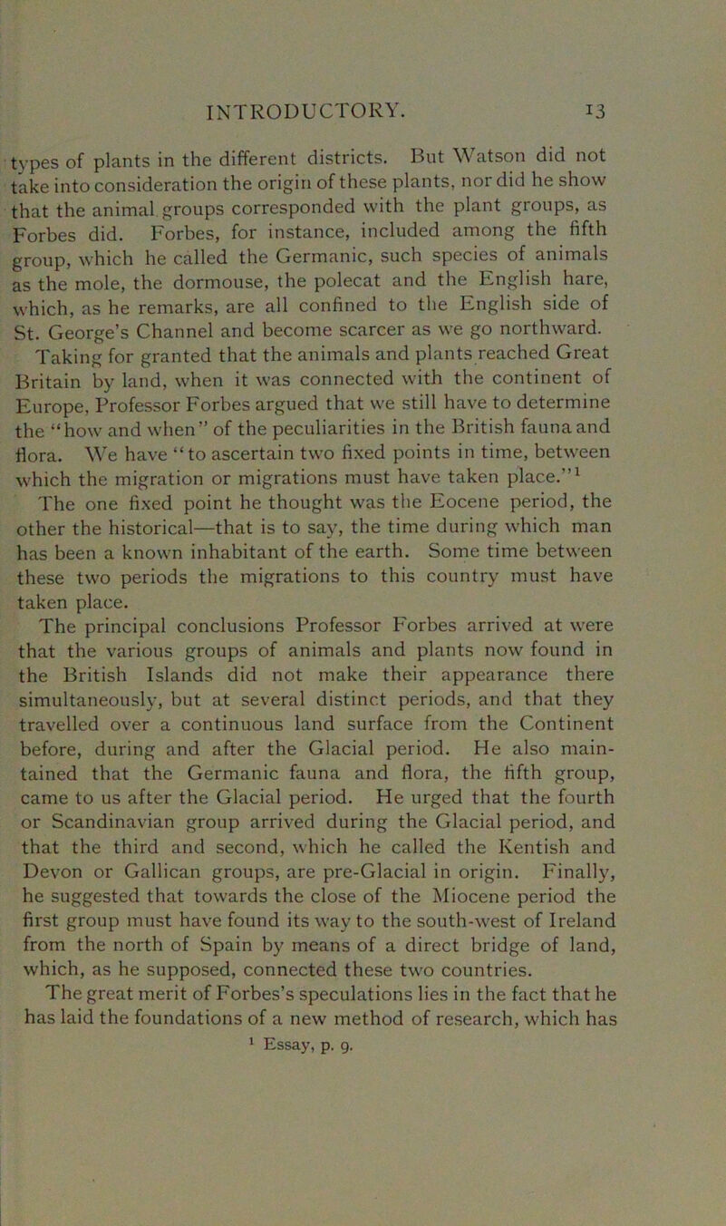 types of plants in the different districts. But Watson did not take into consideration the origin of these plants, nor did he show that the animal groups corresponded with the plant groups, as Forbes did. Forbes, for instance, included among the fifth group, which he called the Germanic, such species of animals as the mole, the dormouse, the polecat and the English hare, which, as he remarks, are all confined to the English side of St. George’s Channel and become scarcer as we go northward. Taking for granted that the animals and plants reached Great Britain by land, when it was connected with the continent of Europe, Professor Forbes argued that we still have to determine the “how and when” of the peculiarities in the British fauna and flora. We have “ to ascertain two fixed points in time, between which the migration or migrations must have taken place.”1 The one fixed point he thought was the Eocene period, the other the historical—that is to say, the time during which man has been a known inhabitant of the earth. Some time between these two periods the migrations to this country must have taken place. The principal conclusions Professor Forbes arrived at were that the various groups of animals and plants now found in the British Islands did not make their appearance there simultaneously, but at several distinct periods, and that they travelled over a continuous land surface from the Continent before, during and after the Glacial period. He also main- tained that the Germanic fauna and flora, the fifth group, came to us after the Glacial period. He urged that the fourth or Scandinavian group arrived during the Glacial period, and that the third and second, which he called the Kentish and Devon or Gallican groups, are pre-Glacial in origin. Finally, he suggested that towards the close of the Miocene period the first group must have found its way to the south-west of Ireland from the north of Spain by means of a direct bridge of land, which, as he supposed, connected these two countries. The great merit of Forbes’s speculations lies in the fact that he has laid the foundations of a new method of research, which has