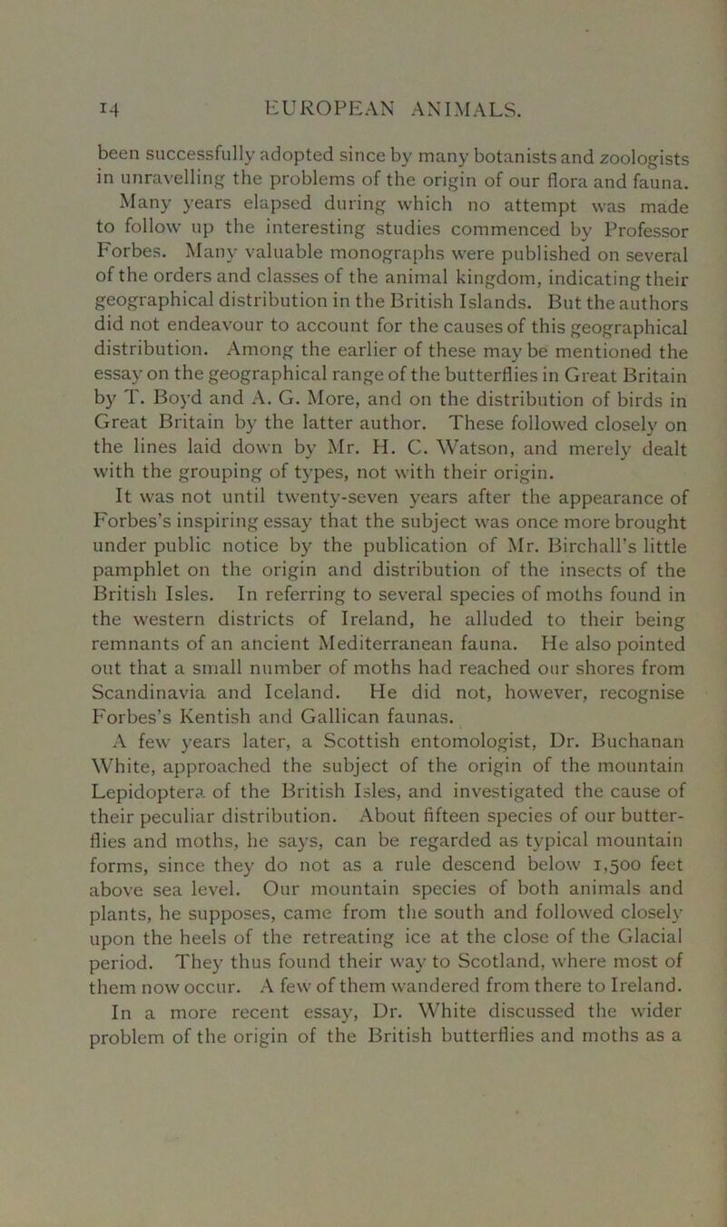 been successfully adopted since by many botanists and zoologists in unravelling the problems of the origin of our flora and fauna. Many years elapsed during which no attempt was made to follow up the interesting studies commenced by Professor Forbes. Many valuable monographs were published on several of the orders and classes of the animal kingdom, indicating their geographical distribution in the British Islands. But the authors did not endeavour to account for the causes of this geographical distribution. Among the earlier of these maybe mentioned the essay on the geographical range of the butterflies in Great Britain by T. Boyd and A. G. More, and on the distribution of birds in Great Britain by the latter author. These followed closely on the lines laid down by Mr. H. C. Watson, and merely dealt with the grouping of types, not with their origin. It was not until twenty-seven years after the appearance of Forbes’s inspiring essay that the subject was once more brought under public notice by the publication of Mr. Birchall's little pamphlet on the origin and distribution of the insects of the British Isles. In referring to several species of moths found in the western districts of Ireland, he alluded to their being remnants of an ancient Mediterranean fauna. He also pointed out that a small number of moths had reached our shores from Scandinavia and Iceland. He did not, however, recognise Forbes’s Kentish and Gallican faunas. A fewr years later, a Scottish entomologist, Ur. Buchanan White, approached the subject of the origin of the mountain Lepidoptera of the British Isles, and investigated the cause of their peculiar distribution. About fifteen species of our butter- flies and moths, he says, can be regarded as typical mountain forms, since they do not as a rule descend below 1,500 feet above sea level. Our mountain species of both animals and plants, he supposes, came from the south and followed closely upon the heels of the retreating ice at the close of the Glacial period. They thus found their way to Scotland, where most of them now occur. A few of them wandered from there to Ireland. In a more recent essay, Dr. White discussed the wider problem of the origin of the British butterflies and moths as a