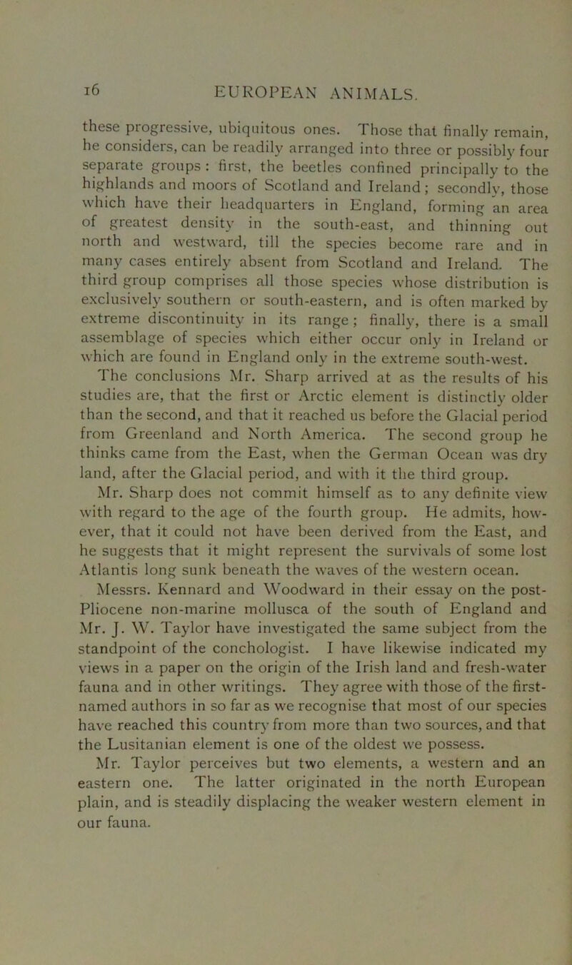 these progressive, ubiquitous ones. Those that finally remain, he considers, can be readily arranged into three or possibly four separate groups : first, the beetles confined principally to the highlands and moors of Scotland and Ireland; secondly, those which have their headquarters in England, forming an area of greatest density in the south-east, and thinning out north and westward, till the species become rare and in many cases entirely absent from Scotland and Ireland. The third group comprises all those species whose distribution is exclusively southern or south-eastern, and is often marked by extreme discontinuity in its range ; finally, there is a small assemblage of species which either occur only in Ireland or which are found in England only in the extreme south-west. The conclusions Mr. Sharp arrived at as the results of his studies are, that the first or Arctic element is distinctly older than the second, and that it reached us before the Glacial period from Greenland and North America. The second group he thinks came from the East, when the German Ocean was dry land, after the Glacial period, and with it the third group. Mr. Sharp does not commit himself as to any definite view with regard to the age of the fourth group. He admits, how- ever, that it could not have been derived from the East, and he suggests that it might represent the survivals of some lost Atlantis long sunk beneath the waves of the western ocean. Messrs. Kennard and Woodward in their essay on the post- Pliocene non-marine mollusca of the south of England and Mr. J. W. Taylor have investigated the same subject from the standpoint of the conchologist. I have likewise indicated my views in a paper on the origin of the Irish land and fresh-water fauna and in other writings. They agree with those of the first- named authors in so far as we recognise that most of our species have reached this country from more than two sources, and that the Lusitanian element is one of the oldest we possess. Mr. Taylor perceives but two elements, a western and an eastern one. The latter originated in the north European plain, and is steadily displacing the weaker western element in our fauna.