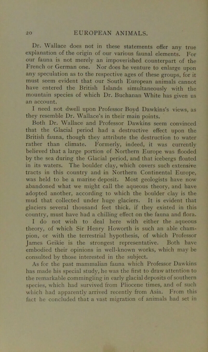 Dr. Wallace does not in these statements offer any true explanation of the origin of our various faunal elements. For our fauna is not merely an impoverished counterpart of the French or German one. Nor does he venture to enlarge upon any speculation as to the respective ages of these groups, for it must seem evident that our South European animals cannot have entered the British Islands simultaneously with the mountain species of which Dr. Buchanan White has given us an account. I need not dwell upon Professor Boyd Dawkins’s views, as they resemble Dr. Wallace’s in their main points. Both Dr. Wallace and Professor Dawkins seem convinced that the Glacial period had a destructive effect upon the British fauna, though they attribute the destruction to water rather than climate. Formerly, indeed, it was currently believed that a large portion of Northern Europe was flooded by the sea during the Glacial period, and that icebergs floated in its waters. The boulder clay, which covers such extensive tracts in this country and in Northern Continental Europe, was held to be a marine deposit. Most geologists have now abandoned what we might call the aqueous theory, and have adopted another, according to which the boulder clay is the mud that collected under huge glaciers. It is evident that glaciers several thousand feet thick, if they existed in this country, must have had a chilling effect on the fauna and flora. I do not wish to deal here with either the aqueous theory, of which Sir Henry Howorth is such an able cham- pion, or with the terrestrial hypothesis, of which Professor James Geikie is the strongest representative. Both have embodied their opinions in well-known works, which may be consulted by those interested in the subject. As for the past mammalian fauna which Professor Dawkins has made his special study, he was the first to draw attention to the remarkable commingling in early glacial deposits of southern species, which had survived from Pliocene times, and of such which had apparently arrived recently from Asia. F'rom this fact he concluded that a vast migration of animals had set in