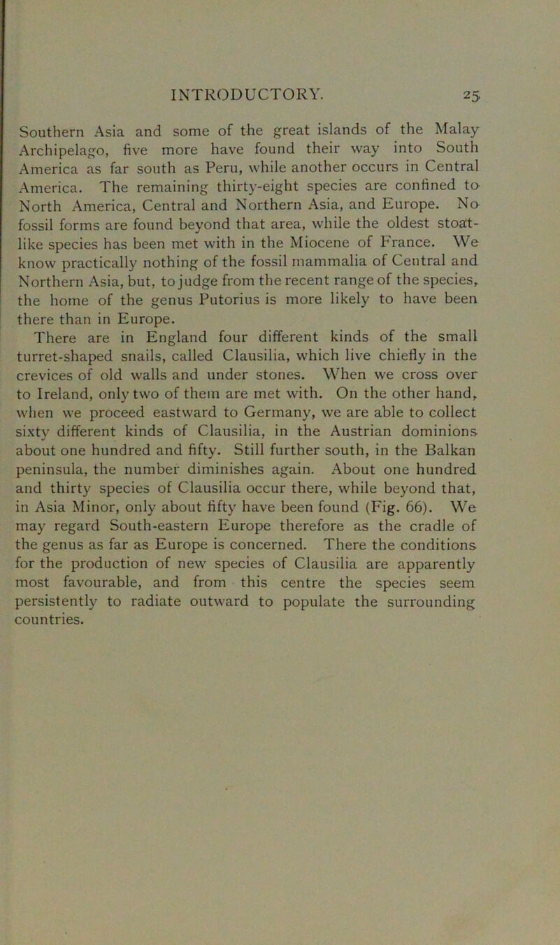 Southern Asia and some of the great islands of the Malay Archipelago, five more have found their way into South America as far south as Peru, while another occurs in Central America. The remaining thirty-eight species are confined to North America, Central and Northern Asia, and Europe. No fossil forms are found beyond that area, while the oldest stoat- like species has been met with in the Miocene of France. We know practically nothing of the fossil mammalia of Central and Northern Asia, but, to judge from the recent range of the species, the home of the genus Putorius is more likely to have been there than in Europe. There are in England four different kinds of the small turret-shaped snails, called Clausilia, which live chiefly in the crevices of old walls and under stones. When we cross over to Ireland, only two of them are met with. On the other hand, when we proceed eastward to Germany, we are able to collect sixty different kinds of Clausilia, in the Austrian dominions about one hundred and fifty. Still further south, in the Balkan peninsula, the number diminishes again. About one hundred and thirty species of Clausilia occur there, while beyond that, in Asia Minor, only about fifty have been found (Fig. 66). We may regard South-eastern Europe therefore as the cradle of the genus as far as Europe is concerned. There the conditions for the production of new species of Clausilia are apparently most favourable, and from this centre the species seem persistently to radiate outward to populate the surrounding countries.