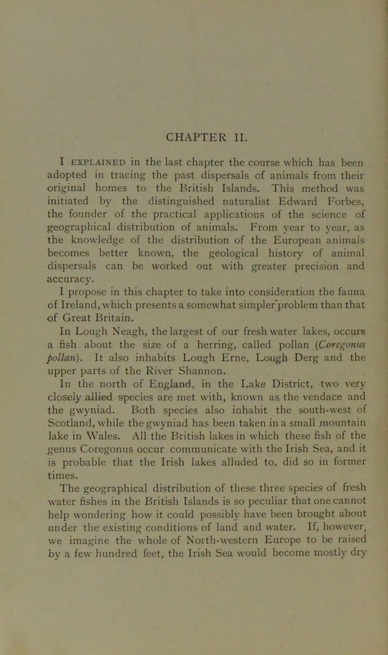 CHAPTER II. I explained in the last chapter the course which has been adopted in tracing the past dispersals of animals from their original homes to the British Islands. This method was initiated by the distinguished naturalist Edward Forbes, the founder of the practical applications of the science of geographical distribution of animals. From year to year, as the knowledge of the distribution of the European animals becomes better known, the geological history of animal dispersals can be worked out with greater precision and accuracy. I propose in this chapter to take into consideration the fauna of Ireland, which presents a somewhat simpler'problem than that of Great Britain. In Lough Neagh, the largest of our freshwater lakes, occurs a fish about the size of a herring, called pollan (Coregonus pollan). It also inhabits Lough Erne, Lough Derg and the upper parts of the River Shannon. In the north of England, in the Lake District, two very closely allied species are met with, known as, the vendace and the gwyniad. Both species also inhabit the south-west of Scotland, while the gwyniad has been taken in a small mountain lake in Wales. All the British lakes in which these fish of the genus Coregonus occur communicate with the Irish Sea, and it is probable that the Irish lakes alluded to, did so in former times. The geographical distribution of these three species of fresh water fishes in the British Islands is so peculiar that one cannot help wondering how it could possibly have been brought about under the existing conditions of land and water. If, however, we imagine the whole of North-western Europe to be raised by a few hundred feet, the Irish Sea would become mostly dry