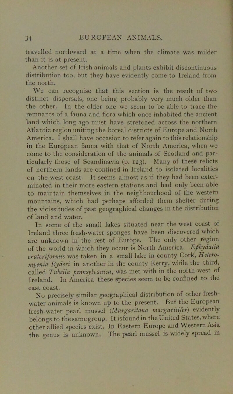 travelled northward at a time when the climate was milder than it is at present. Another set of Irish animals and plants exhibit discontinuous distribution too, but they have evidently come to Ireland from the north. We can recognise that this section is the result of two distinct dispersals, one being probably very much older than the other. In the older one we seem to be able to trace the remnants of a fauna and flora which once inhabited the ancient land which long ago must have stretched across the northern Atlantic region uniting the boreal districts of Europe and North America. I shall have occasion to refer again to this relationship in the European fauna with that of North America, when we come to the consideration of the animals of Scotland and par- ticularly those of Scandinavia (p. 123). Many of these relicts of northern lands are confined in Ireland to isolated localities on the west coast. It seems almost as if they had been exter- minated in their more eastern stations and had only been able to maintain themselves in the neighbourhood of the western mountains, which had perhaps afforded them shelter during the vicissitudes of past geographical changes in the distribution of land and water. In some of the small lakes situated near the west coast of Ireland three fresh-water sponges have been discovered which are unknown in the rest of Europe. 1 he only other region of the world in which they occur is North America. Ephydalia crateriformis was taken in a small lake in county Cork, Hetero- myenia Ryderi in another in the county Kerry, while the third, called Tubclla pennsylvcinica, was met with in the north-west of Ireland. In America these species seem to be confined to the east coast. No precisely similar geographical distribution of other fresh- water animals is known up to the present. But the European fresh-water pearl mussel (Margaritana margaritifer) evidently belongs to thesamegroup. It isfoundin the United States, where other allied species exist. In Eastern Europe and Western Asia the genus is unknown. The pearl mussel is widely spread in