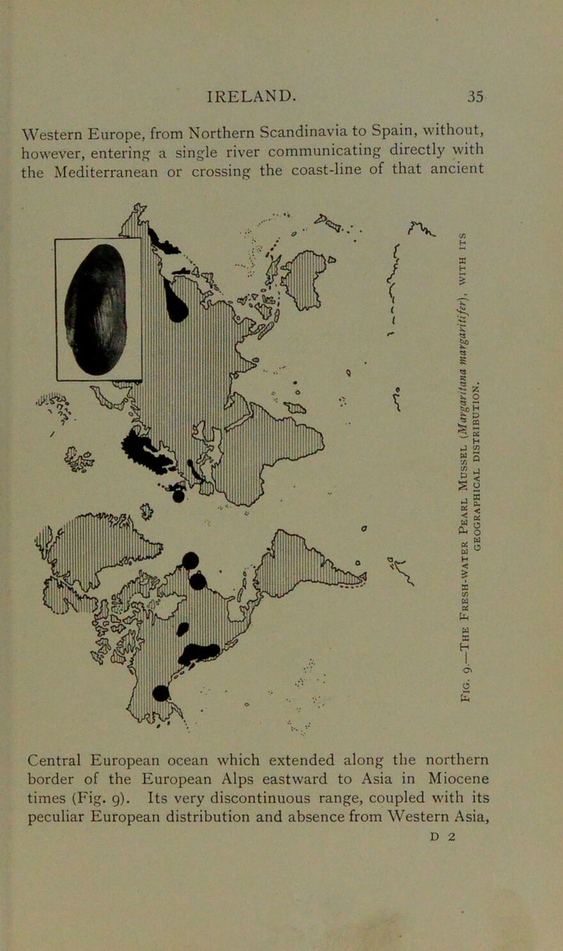 Western Europe, from Northern Scandinavia to Spain, without, however, entering a single river communicating directly with the Mediterranean or crossing the coast-line of that ancient Central European ocean which extended along the northern border of the European Alps eastward to Asia in Miocene times (Fig. 9). Its very discontinuous range, coupled with its peculiar European distribution and absence from Western Asia, D 2