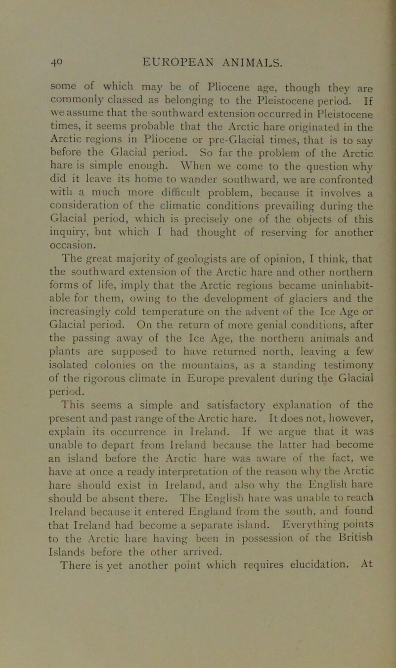 some of which may be of Pliocene age, though they are commonly classed as belonging to the Pleistocene period. If we assume that the southward extension occurred in Pleistocene times, it seems probable that the Arctic hare originated in the Arctic regions in Pliocene or pre-Glacial times, that is to say before the Glacial period. So far the problem of the Arctic hare is simple enough. When we come to the question why did it leave its home to wander southward, we are confronted with a much more difficult problem, because it involves a consideration of the climatic conditions prevailing during the Glacial period, which is precisely one of the objects of this inquiry, but which I had thought of reserving for another occasion. The great majority of geologists are of opinion, I think, that the southward extension of the Arctic hare and other northern forms of life, imply that the Arctic regions became uninhabit- able for them, owing to the development of glaciers and the increasingly cold temperature on the advent of the Ice Age or Glacial period. On the return of more genial conditions, after the passing away of the Ice Age, the northern animals and plants are supposed to have returned north, leaving a few isolated colonies on the mountains, as a standing testimony of the rigorous climate in Europe prevalent during the Glacial period. This seems a simple and satisfactory explanation of the present and past range of the Arctic hare. It does not, however, explain its occurrence in Ireland. If we argue that it was unable to depart from Ireland because the latter had become an island before the Arctic hare was aware of the fact, we have at once a ready interpretation of the reason why the Arctic hare should exist in Ireland, and also why the English hare should be absent there. The English hare was unable to reach Ireland because it entered England from the south, and found that Ireland had become a separate island. Everything points to the Arctic hare having been in possession of the British Islands before the other arrived. There is yet another point which requires elucidation. At