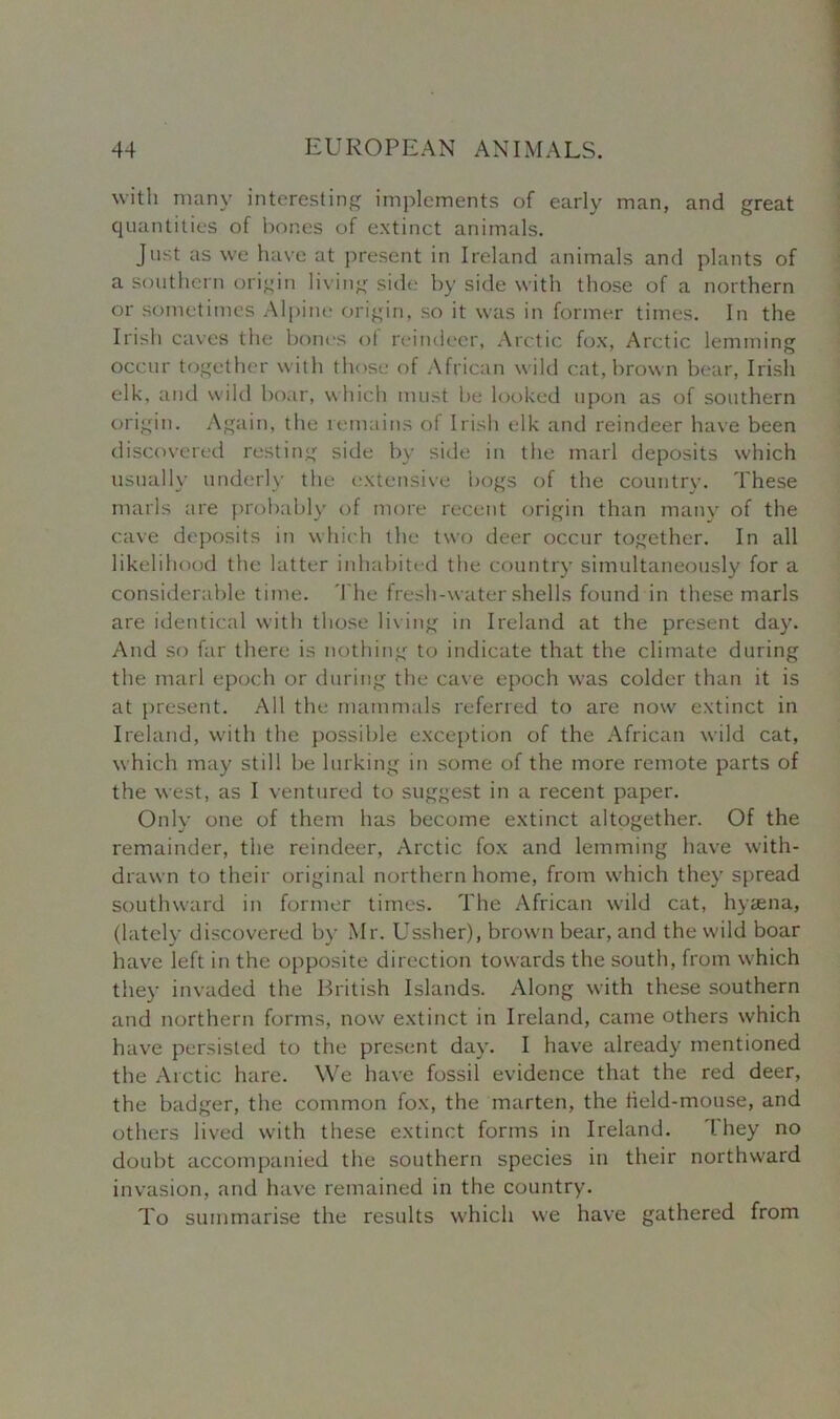 with many interesting implements of early man, and great quantities of bones of extinct animals. Just as we have at present in Ireland animals and plants of a southern origin living side by side with those of a northern or sometimes Alpine origin, so it was in former times. In the Irish caves the bones ol reindeer, Arctic fox, Arctic lemming occur together with those of African w ild cat, brown bear, Irish elk, and wild boar, which must be looked upon as of southern origin. Again, the remains of Irish elk and reindeer have been discovered resting side by side in the marl deposits which usually underly the extensive bogs of the country. These marls are probably of more recent origin than many of the cave deposits in which the two deer occur together. In all likelihood the latter inhabited the country simultaneously for a considerable time. The fresh-water shells found in these marls are identical with those living in Ireland at the present day. And so far there is nothing to indicate that the climate during the marl epoch or during the cave epoch was colder than it is at present. All the mammals referred to are now extinct in Ireland, with the possible exception of the African wild cat, which may still be lurking in some of the more remote parts of the west, as I ventured to suggest in a recent paper. Only one of them has become extinct altogether. Of the remainder, the reindeer, Arctic fox and lemming have with- drawn to their original northern home, from which they spread southward in former times. The African wild cat, hyaena, (lately discovered by Mr. Ussher), brown bear, and the wild boar have left in the opposite direction towards the south, from which they invaded the British Islands. Along with these southern and northern forms, now extinct in Ireland, came others which have persisted to the present day. I have already mentioned the Arctic hare. We have fossil evidence that the red deer, the badger, the common fox, the marten, the field-mouse, and others lived with these extinct forms in Ireland. 1 hey no doubt accompanied the southern species in their northward invasion, and have remained in the country. To summarise the results which we have gathered from