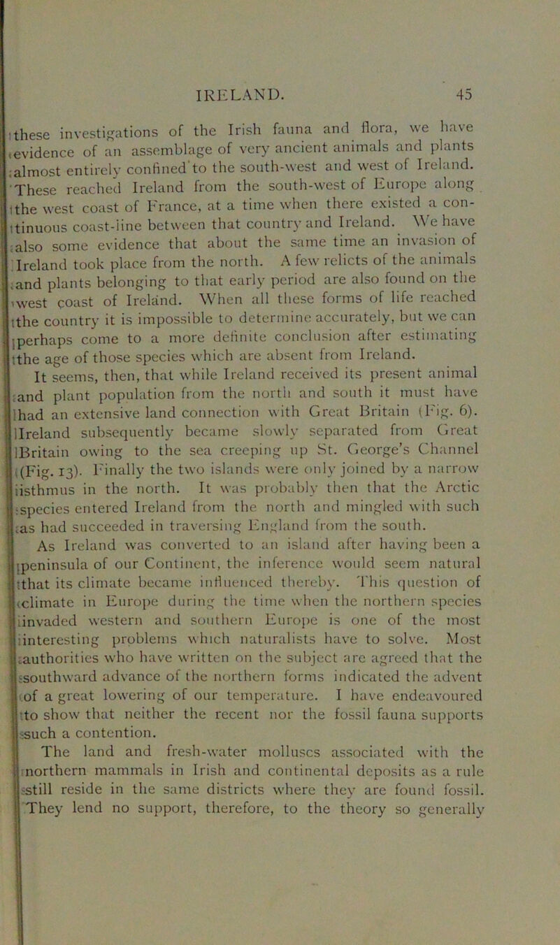 ithese investigations of the Irish fauna and ilora, we ha\e (evidence of an assemblage of very ancient animals and plants ;almost entirely confinedto the south-west and west of Ireland. These reached Ireland from the south-west of Europe along ithe west coast of France, at a time when there existed a con- tinuous coast-line between that country and Ireland. We have also some evidence that about the same time an invasion of Ireland took place from the north. A few relicts of the animals ;and plants belonging to that early period are also found on the I nvest coast of Ireland. When all these forms of life reached tthe country it is impossible to determine accurately, but we can •.perhaps come to a more definite conclusion after estimating •the age of those species which are absent from Ireland. It seems, then, that while Ireland received its present animal and plant population from the north and south it must have lhad an extensive land connection with Great Britain (Eig. 6). llreland subsequently became slowly separated from Great ^Britain owing to the sea creeping up St. George’s Channel i (Fig. 13). Finally the two islands were only joined by a narrow iisthmus in the north. It was probably then that the Arctic jLspecies entered Ireland from the north and mingled with such Las had succeeded in traversing England from the south. As Ireland was converted to an island alter having been a aipeninsula of our Continent, the inference would seem natural Jtthat its climate became influenced thereby. This question of jj.climate in Europe during the time when the northern species ijiinvaded western and southern Europe is one of the most a!interesting problems which naturalists have to solve. Most jliauthoritics who have written on the subject are agreed that the Ijjsouthward advance of the northern forms indicated the advent Icof a great lowering of our temperature. I have endeavoured Into show that neither the recent nor the fossil fauna supports Jssuch a contention. The land and fresh-water molluscs associated with the jj northern mammals in Irish and continental deposits as a rule -still reside in the same districts where they are found fossil. They lend no support, therefore, to the theory so generally