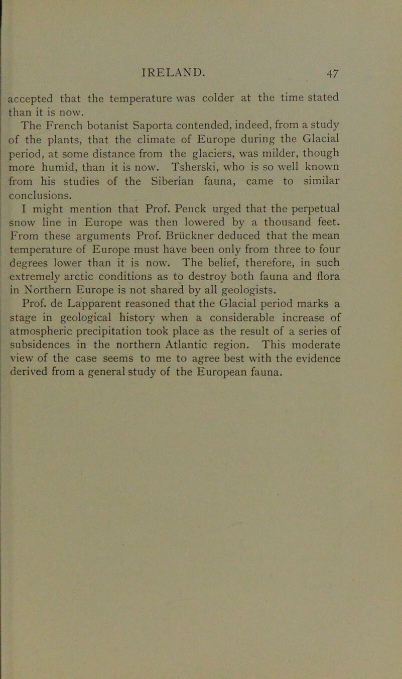 accepted that the temperature was colder at the time stated than it is now. The French botanist Saporta contended, indeed, from a study of the plants, that the climate of Europe during the Glacial period, at some distance from the glaciers, was milder, though more humid, than it is now. Tsherski, who is so well known from his studies of the Siberian fauna, came to similar conclusions. I might mention that Prof. Penck urged that the perpetual snow line in Europe was then lowered by a thousand feet. From these arguments Prof. Bruckner deduced that the mean temperature of Europe must have been only from three to four degrees lower than it is now. The belief, therefore, in such extremely arctic conditions as to destroy both fauna and flora in Northern Europe is not shared by all geologists. Prof, de Lapparent reasoned that the Glacial period marks a stage in geological history when a considerable increase of atmospheric precipitation took place as the result of a series of subsidences in the northern Atlantic region. This moderate view of the case seems to me to agree best with the evidence derived from a general study of the European fauna.