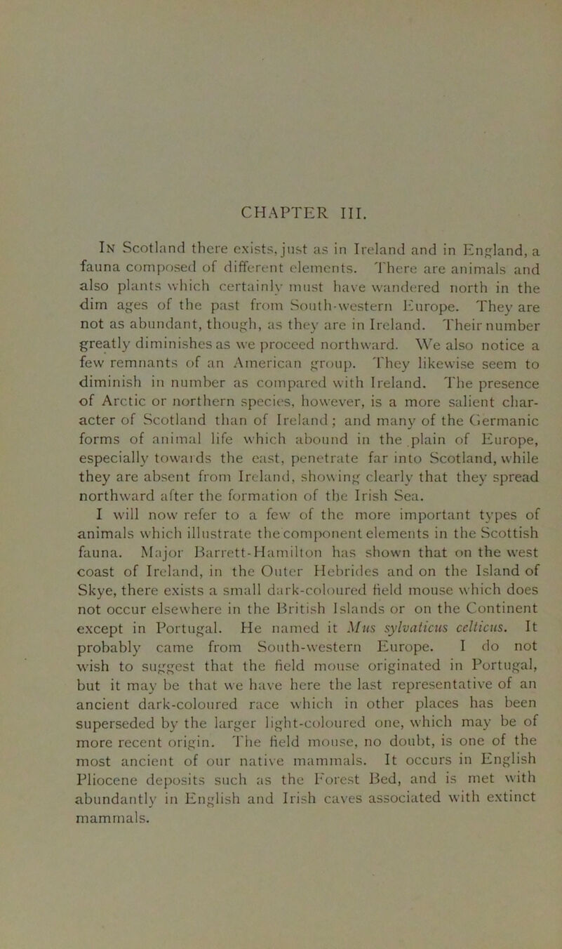 CHAPTER III. In Scotland there exists, just as in Ireland and in England, a fauna composed of different elements. There are animals and also plants which certainly must have wandered north in the dim ages of the past from South-western Europe. They are not as abundant, though, as they are in Ireland. Their number greatly diminishes as we proceed northward. We also notice a few remnants of an American group. They likewise seem to diminish in number as compared with Ireland. The presence of Arctic or northern species, however, is a more salient char- acter of Scotland than of Ireland; and many of the Germanic forms of animal life which abound in the plain of Europe, especially towards the east, penetrate far into Scotland, while they are absent from Ireland, showing clearly that they spread northward after the formation of the Irish Sea. I will now refer to a few of the more important types of animals which illustrate the component elements in the Scottish fauna. Major Barrett-Hamilton has shown that on the west coast of Ireland, in the Outer Hebrides and on the Island of Skye, there exists a small dark-coloured held mouse which does not occur elsewhere in the British Islands or on the Continent except in Portugal. He named it Mus sylvaticus cclticus. It probably came from South-western Europe. I do not wish to suggest that the held mouse originated in Portugal, but it may be that we have here the last representative of an ancient dark-coloured race which in other places has been superseded by the larger light-coloured one, which may be of more recent origin. The held mouse, no doubt, is one of the most ancient of our native mammals. It occurs in English Pliocene deposits such as the Forest Bed, and is met with abundantly in English and Irish caves associated with extinct mammals.