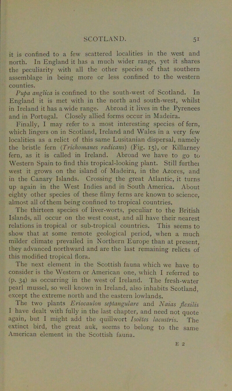 it is confined to a few scattered localities in the west and north. In England it has a much wider range, yet it shares the peculiarity with all the other species of that southern assemblage in being more or less confined to the western counties. Pupa anglica is confined to the south-west of Scotland. In England it is met with in the north and south-west, whilst in Ireland it has a wide range. Abroad it lives in the Pyrenees and in Portugal. Closely allied forms occur in Madeira. Finally, I may refer to a most interesting species of fern, which lingers on in Scotland, Ireland and Wales in a very few localities as a relict of this same Lusitanian dispersal, namely the bristle fern (Trichomanes radicans) (Fig. 15), or Killarney fern, as it is called in Ireland. Abroad we have to go to Western Spain to find this tropical-looking plant. Still furthei west it grows on the island of Madeira, in the Azores, and in the Canary Islands. Crossing the great Atlantic, it turns up again in the West Indies and in South America. About eighty other species of these filmy ferns are known to science, almost all of them being confined to tropical countries. The thirteen species of liver-worts, peculiar to the British Islands, all occur on the west coast, and all have their nearest relations in tropical or sub-tropical countries. This seems to show that at some remote geological period, when a much milder climate prevailed in Northern Europe than at present, they advanced northward and are the last remaining relicts of this modified tropical flora. The next element in the Scottish fauna which we have to consider is the Western or American one, which I referred to (p. 34) as occurring in the west of Ireland. The fresh-water pearl mussel, so well known in Ireland, also inhabits Scotland, except the extreme north and the eastern lowlands. The two plants Eriocaulon scptangularc and Naias flcxilis I have dealt with fully in the last chapter, and need not quote again, but I might add the quillwort Isoetes lacustris. The extinct bird, the great auk, seems to belong to the same American element in the Scottish fauna. E 2