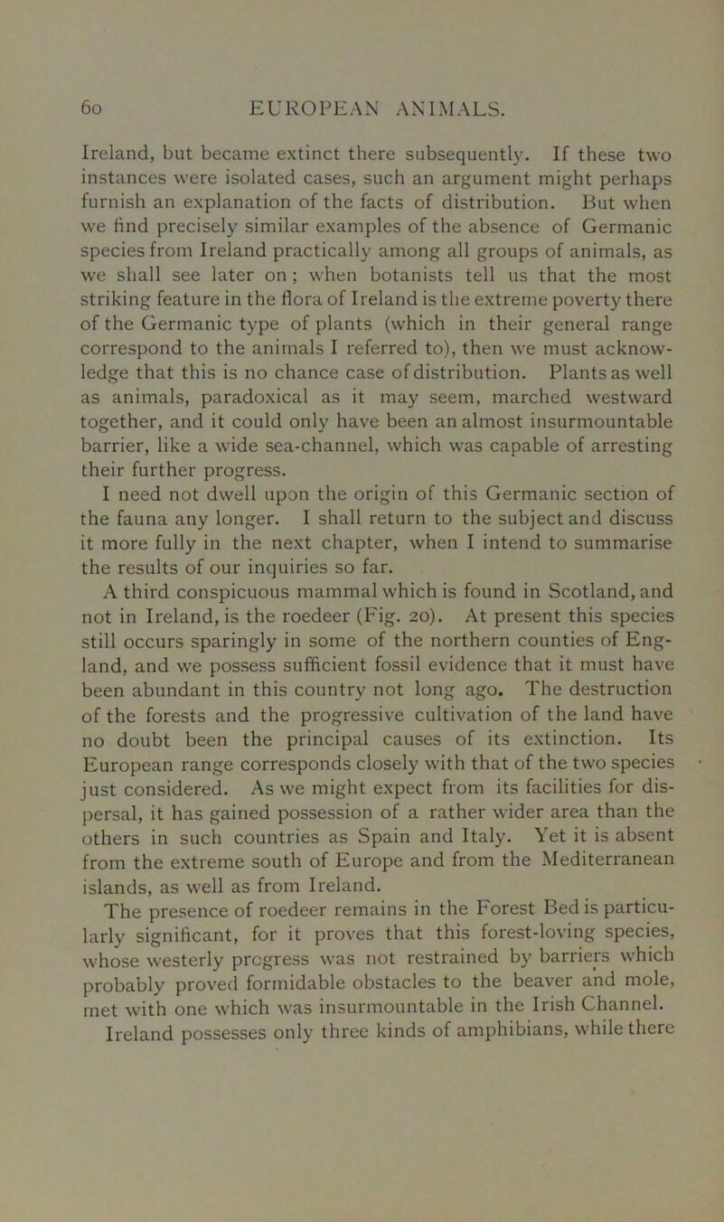 Ireland, but became extinct there subsequently. If these two instances were isolated cases, such an argument might perhaps furnish an explanation of the facts of distribution. But when we find precisely similar examples of the absence of Germanic species from Ireland practically among all groups of animals, as we shall see later on ; when botanists tell us that the most striking feature in the flora of Ireland is the extreme poverty there of the Germanic type of plants (which in their general range correspond to the animals I referred to), then we must acknow- ledge that this is no chance case of distribution. Plants as well as animals, paradoxical as it may seem, marched westward together, and it could only have been an almost insurmountable barrier, like a wide sea-channel, which was capable of arresting their further progress. I need not dwell upon the origin of this Germanic section of the fauna any longer. I shall return to the subject and discuss it more fully in the next chapter, when I intend to summarise the results of our inquiries so far. A third conspicuous mammal which is found in Scotland, and not in Ireland, is the roedeer (Fig. 20). At present this species still occurs sparingly in some of the northern counties of Eng- land, and we possess sufficient fossil evidence that it must have been abundant in this country not long ago. The destruction of the forests and the progressive cultivation of the land have no doubt been the principal causes of its extinction. Its European range corresponds closely with that of the two species just considered. As we might expect from its facilities for dis- persal, it has gained possession of a rather wider area than the others in such countries as Spain and Italy. Yet it is absent from the extreme south of Europe and from the Mediterranean islands, as well as from Ireland. The presence of roedeer remains in the Forest Bed is particu- larly significant, for it proves that this forest-loving species, whose westerly progress was not restrained by barriers which probably proved formidable obstacles to the beaver and mole, met with one which was insurmountable in the Irish Channel. Ireland possesses only three kinds of amphibians, while there