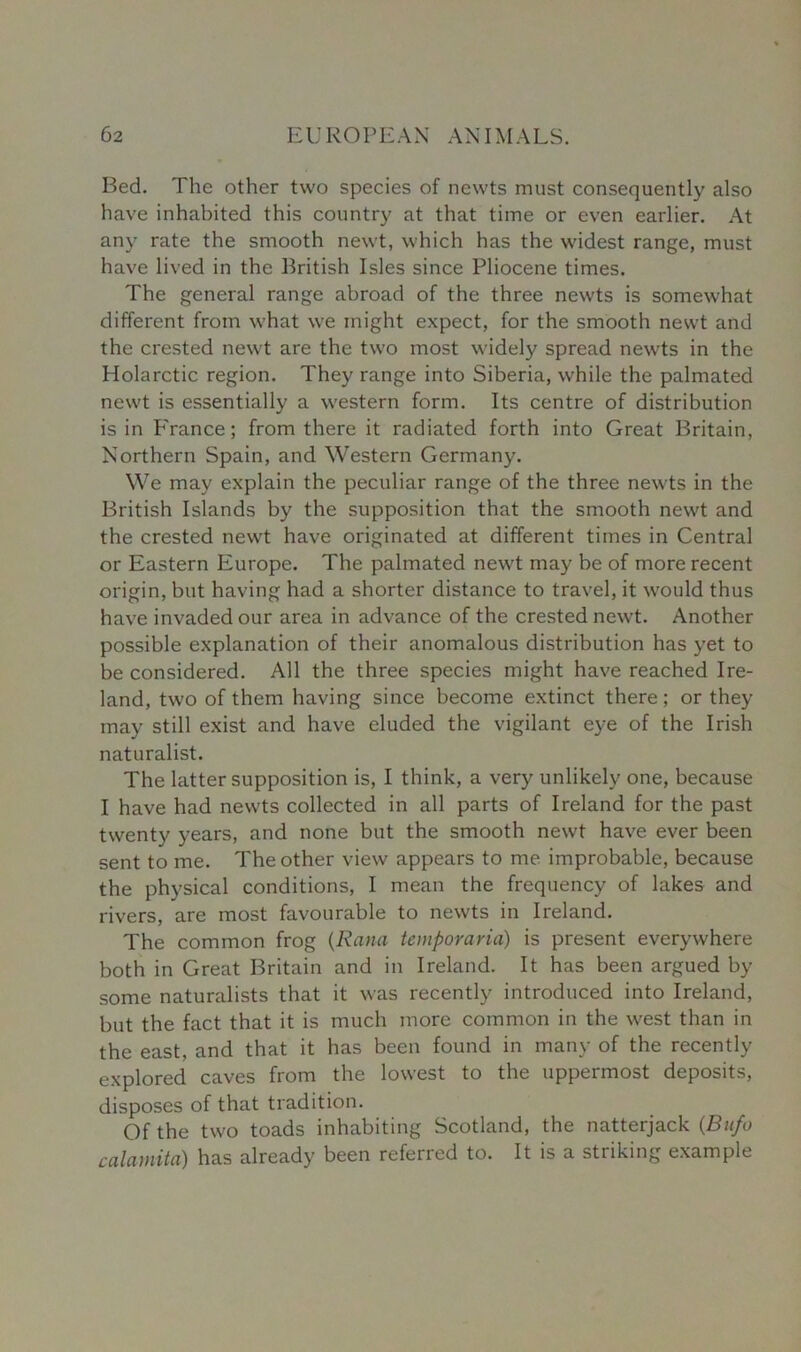 Bed. The other two species of newts must consequently also have inhabited this country at that time or even earlier. At any rate the smooth newt, which has the widest range, must have lived in the British Isles since Pliocene times. The general range abroad of the three newts is somewhat different from what we might expect, for the smooth newt and the crested newt are the two most widely spread newts in the Holarctic region. They range into Siberia, while the palmated newt is essentially a western form. Its centre of distribution is in P'rance; from there it radiated forth into Great Britain, Northern Spain, and Western Germany. We may explain the peculiar range of the three newts in the British Islands by the supposition that the smooth newt and the crested newt have originated at different times in Central or Eastern Europe. The palmated newt may be of more recent origin, but having had a shorter distance to travel, it would thus have invaded our area in advance of the crested newt. Another possible explanation of their anomalous distribution has yet to be considered. All the three species might have reached Ire- land, two of them having since become extinct there; or they may still exist and have eluded the vigilant eye of the Irish naturalist. The latter supposition is, I think, a very unlikely one, because I have had newts collected in all parts of Ireland for the past twenty years, and none but the smooth newt have ever been sent to me. The other view appears to me improbable, because the physical conditions, 1 mean the frequency of lakes and rivers, are most favourable to newts in Ireland. The common frog (Rana temporaria) is present everywhere both in Great Britain and in Ireland. It has been argued by some naturalists that it was recently introduced into Ireland, but the fact that it is much more common in the west than in the east, and that it has been found in many of the recently explored caves from the lowest to the uppermost deposits, disposes of that tradition. Of the two toads inhabiting Scotland, the natterjack (Bufo calamita) has already been referred to. It is a striking example