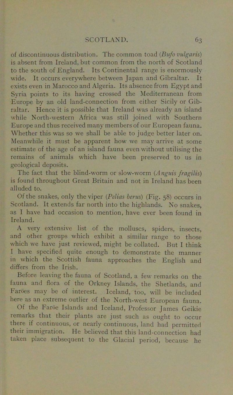 of discontinuous distribution. The common toad (Bufo vulgaris) is absent from Ireland, but common from the north of Scotland to the south of England. Its Continental range is enormously wide. It occurs everywhere between Japan and Gibraltar. It exists even in Marocco and Algeria. Its absence from Egypt and Syria points to its having crossed the Mediterranean from Europe by an old land-connection from either Sicily or Gib- raltar. Hence it is possible that Ireland was already an island while North-western Africa was still joined with Southern Europe and thus received many members of our European fauna. Whether this was so we shall be able to judge better later on. Meanwhile it must be apparent how we may arrive at some estimate of the age of an island fauna even without utilising the remains of animals which have been preserved to us in geological deposits. The fact that the blind-worm or slow-worm {Angitis fragilis) is found throughout Great Britain and not in Ireland has been alluded to. Of the snakes, only the viper (Pelias bents) (Fig. 58) occurs in Scotland. It extends far north into the highlands. No snakes, as I have had occasion to mention, have ever been found in Ireland. A very extensive list of the molluscs, spiders, insects, and other groups which exhibit a similar range to those which we have just reviewed, might be collated. But I think I have specified quite enough to demonstrate the manner in which the Scottish fauna approaches the English and differs from the Irish. Before leaving the fauna of Scotland, a few remarks on the fauna and flora of the Orkney Islands, the Shetlands, and Faroes may be of interest. Iceland, too, will be included here as an extreme outlier of the North-west European fauna. Of the Faroe Islands and Iceland, Professor James Geikie remarks that their plants are just such as ought to occur there if continuous, or nearly continuous, land had permitted their immigration. He believed that this land-connection had taken place subsequent to the Glacial period, because he