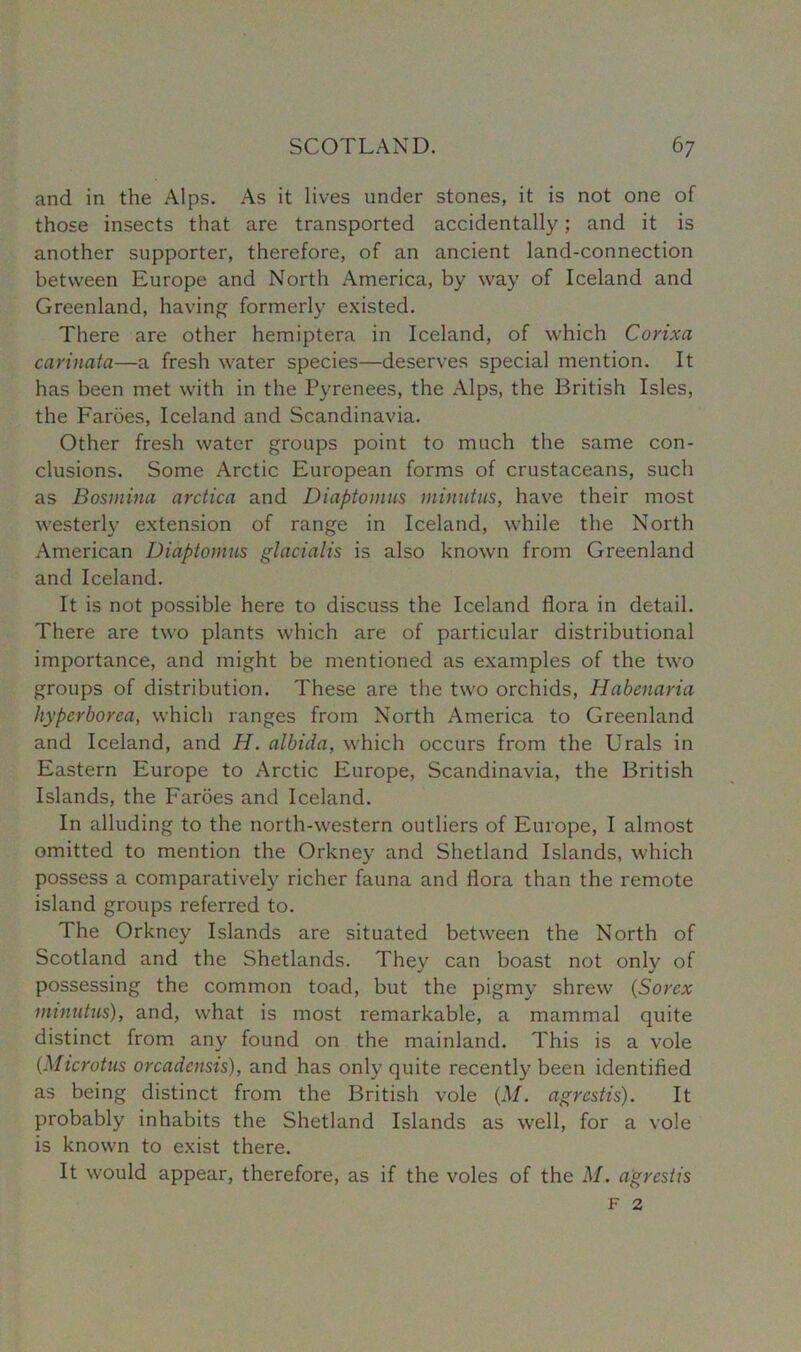 and in the Alps. As it lives under stones, it is not one of those insects that are transported accidentally; and it is another supporter, therefore, of an ancient land-connection between Europe and North America, by way of Iceland and Greenland, having formerly existed. There are other hemiptera in Iceland, of which Corixa carinata—a fresh water species—deserves special mention. It has been met with in the Pyrenees, the Alps, the British Isles, the Faroes, Iceland and Scandinavia. Other fresh water groups point to much the same con- clusions. Some Arctic European forms of crustaceans, such as Bosmina arctica and Diaptomus minutus, have their most westerly extension of range in Iceland, while the North American Diaptomus glacialis is also known from Greenland and Iceland. It is not possible here to discuss the Iceland flora in detail. There are two plants which are of particular distributional importance, and might be mentioned as examples of the two groups of distribution. These are the two orchids, Habenaria hyperborca, which ranges from North America to Greenland and Iceland, and H. albida, which occurs from the Urals in Eastern Europe to Arctic Europe, Scandinavia, the British Islands, the Faroes and Iceland. In alluding to the north-western outliers of Europe, I almost omitted to mention the Orkney and Shetland Islands, which possess a comparatively richer fauna and flora than the remote island groups referred to. The Orkney Islands are situated between the North of Scotland and the Shetlands. They can boast not only of possessing the common toad, but the pigmy shrew (Sorcx minutus), and, what is most remarkable, a mammal quite distinct from any found on the mainland. This is a vole (■Microtus orcadensis), and has only quite recently been identified as being distinct from the British vole (M. agrcstis). It probably inhabits the Shetland Islands as well, for a vole is known to exist there. It would appear, therefore, as if the voles of the M. agrcstis F 2
