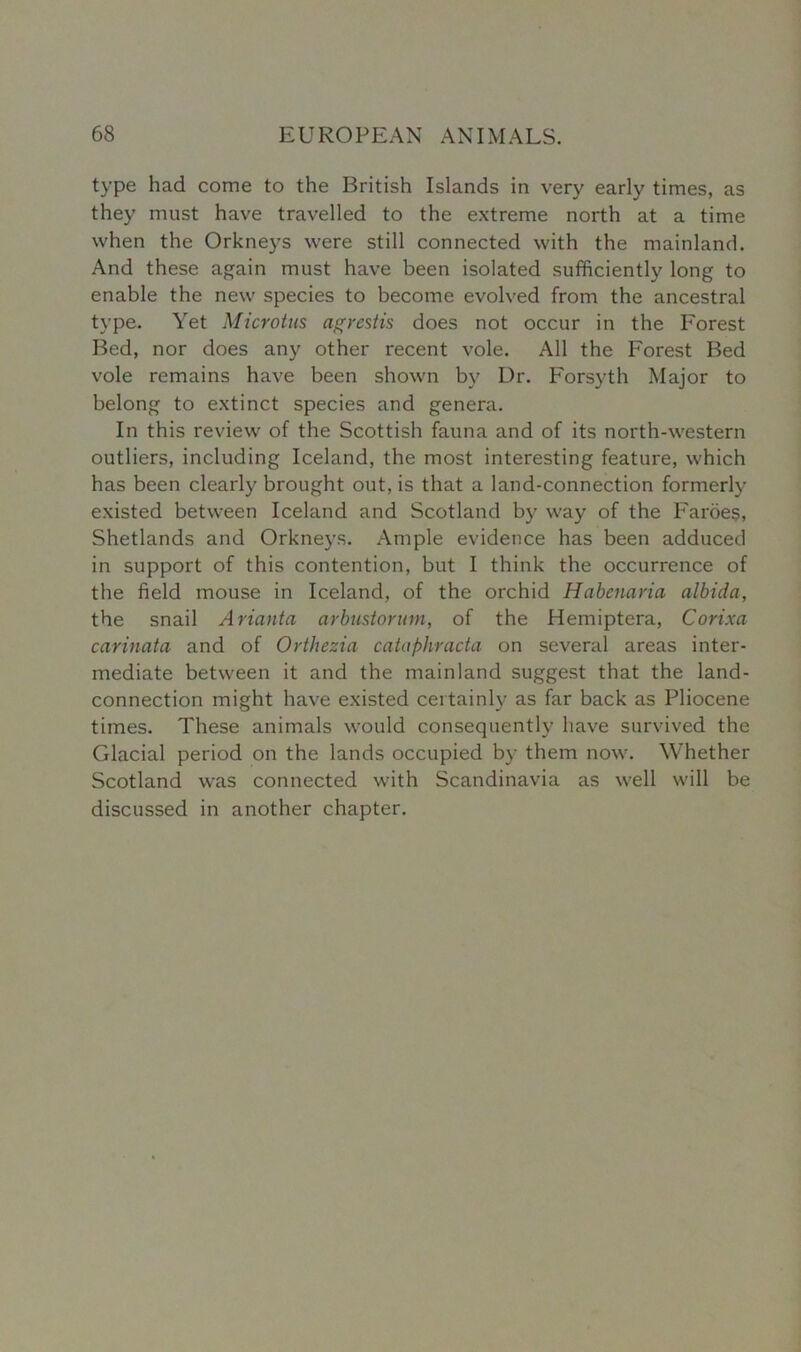 type had come to the British Islands in very early times, as they must have travelled to the extreme north at a time when the Orkneys were still connected with the mainland. And these again must have been isolated sufficiently long to enable the new species to become evolved from the ancestral type. Yet Microtus agrestis does not occur in the Forest Bed, nor does any other recent vole. All the Forest Bed vole remains have been shown by Dr. Forsyth Major to belong to extinct species and genera. In this review of the Scottish fauna and of its north-western outliers, including Iceland, the most interesting feature, which has been clearly brought out, is that a land-connection formerly existed between Iceland and Scotland by way of the Faroes, Shetlands and Orkneys. Ample evidence has been adduced in support of this contention, but I think the occurrence of the field mouse in Iceland, of the orchid Habcnaria albida, the snail Arianta arbusiorum, of the Hemiptera, Corixa carinata and of Orthezia cataphracta on several areas inter- mediate between it and the mainland suggest that the land- connection might have existed certainly as far back as Pliocene times. These animals would consequently have survived the Glacial period on the lands occupied by them now. Whether Scotland was connected with Scandinavia as well will be discussed in another chapter.