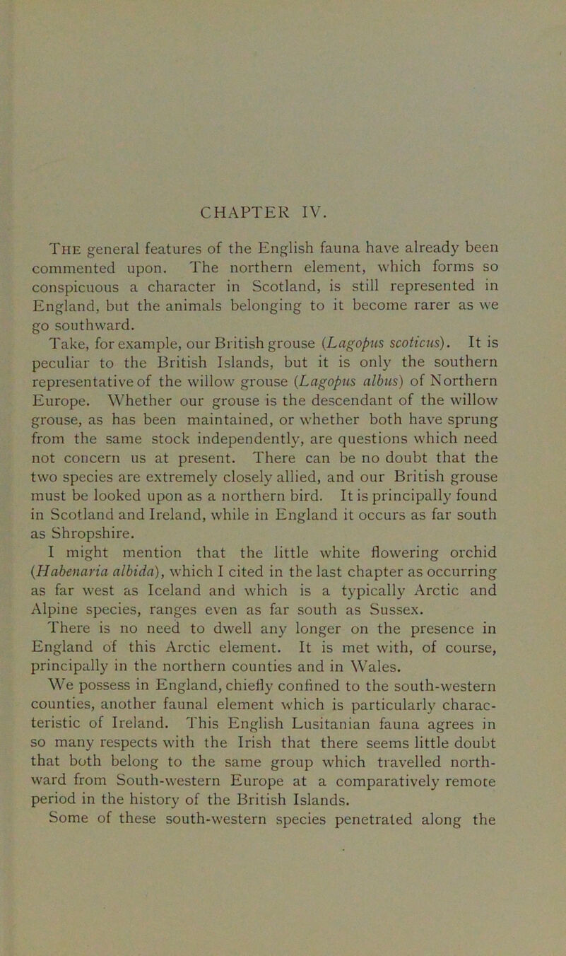 The general features of the English fauna have already been commented upon. The northern element, which forms so conspicuous a character in Scotland, is still represented in England, but the animals belonging to it become rarer as we go southward. Take, for example, our British grouse (Lagopus scoticus). It is peculiar to the British Islands, but it is only the southern representative of the willow grouse (Lagopus albus) of Northern Europe. Whether our grouse is the descendant of the willow grouse, as has been maintained, or whether both have sprung from the same stock independently, are questions which need not concern us at present. There can be no doubt that the two species are extremely closely allied, and our British grouse must be looked upon as a northern bird. It is principally found in Scotland and Ireland, while in England it occurs as far south as Shropshire. I might mention that the little white flowering orchid (.Habenaria albida), which I cited in the last chapter as occurring as far west as Iceland and which is a typically Arctic and Alpine species, ranges even as far south as Sussex. There is no need to dwell any longer on the presence in England of this Arctic element. It is met with, of course, principally in the northern counties and in Wales. We possess in England, chiefly confined to the south-western counties, another faunal element which is particularly charac- teristic of Ireland. This English Lusitanian fauna agrees in so many respects with the Irish that there seems little doubt that both belong to the same group which travelled north- ward from South-western Europe at a comparatively remote period in the history of the British Islands. Some of these south-western species penetrated along the