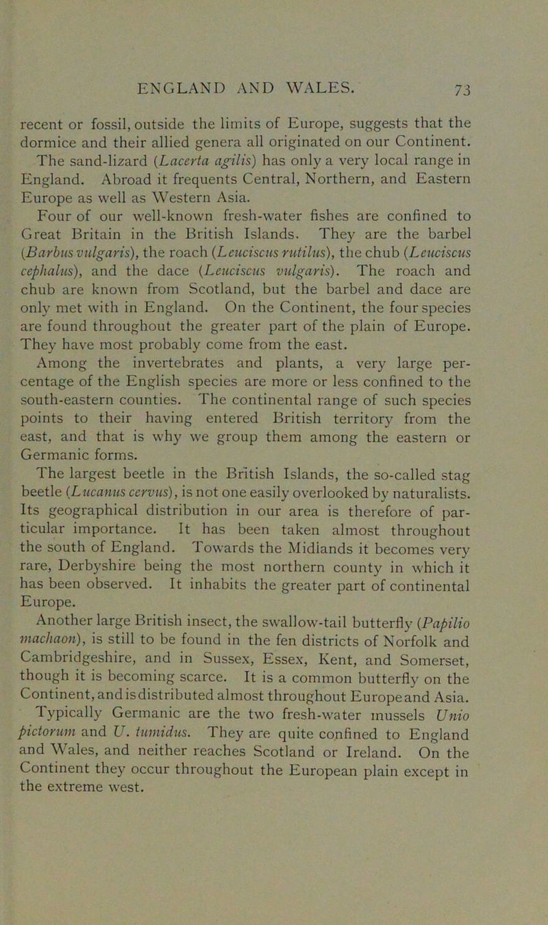 recent or fossil, outside the limits of Europe, suggests that the dormice and their allied genera all originated on our Continent. The sand-lizard (Lncerta agilis) has only a very local range in England. Abroad it frequents Central, Northern, and Eastern Europe as well as Western Asia. Four of our well-known fresh-water fishes are confined to Great Britain in the British Islands. They are the barbel (Barbus vulgaris), the roach (Leuciscus rutilns), the chub (Leuciscus cephalus), and the dace (Leuciscus vulgaris). The roach and chub are known from Scotland, but the barbel and dace are only met with in England. On the Continent, the four species are found throughout the greater part of the plain of Europe. They have most probably come from the east. Among the invertebrates and plants, a very large per- centage of the English species are more or less confined to the south-eastern counties. The continental range of such species points to their having entered British territory from the east, and that is why we group them among the eastern or Germanic forms. The largest beetle in the British Islands, the so-called stag beetle (Lucanus ccrvus), is not one easily overlooked by naturalists. Its geographical distribution in our area is therefore of par- ticular importance. It has been taken almost throughout the south of England. Towards the Midlands it becomes very rare, Derbyshire being the most northern county in which it has been observed. It inhabits the greater part of continental Europe. Another large British insect, the swallow-tail butterfly (Papilio machaon), is still to be found in the fen districts of Norfolk and Cambridgeshire, and in Sussex, Essex, Kent, and Somerset, though it is becoming scarce. It is a common butterfly on the Continent, andisdistributed almost throughout Europeand Asia. Typically Germanic are the two fresh-water mussels Unto pidorum and U. iumidus. They are quite confined to England and Wales, and neither reaches Scotland or Ireland. On the Continent they occur throughout the European plain except in the extreme west.