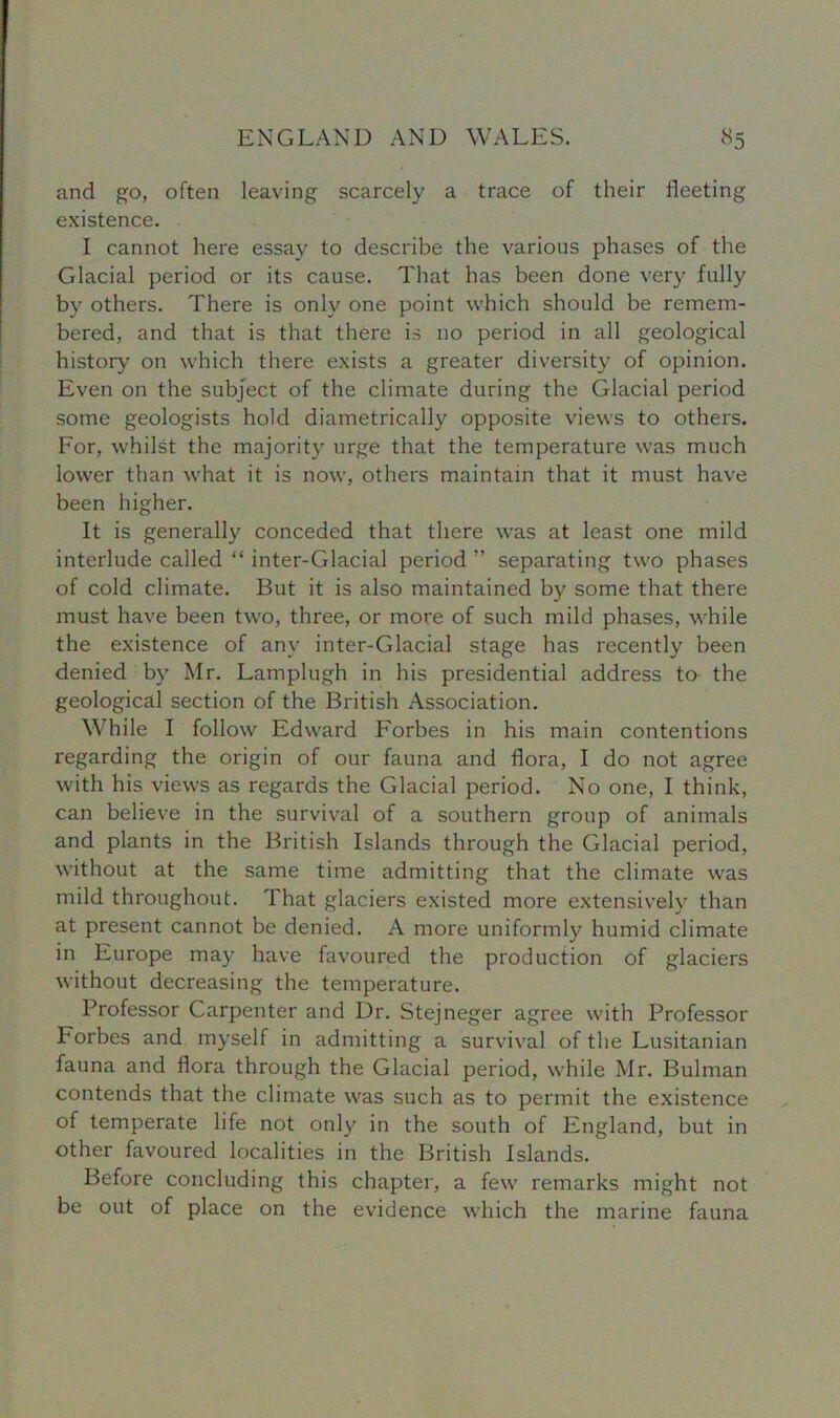 and go, often leaving scarcely a trace of their fleeting existence. I cannot here essay to describe the various phases of the Glacial period or its cause. That has been done very fully by others. There is only one point which should be remem- bered, and that is that there is no period in all geological history on which there exists a greater diversity of opinion. Even on the subject of the climate during the Glacial period some geologists hold diametrically opposite views to others. For, whilst the majority urge that the temperature was much lower than what it is now, others maintain that it must have been higher. It is generally conceded that there was at least one mild interlude called “ inter-Glacial period ” separating two phases of cold climate. But it is also maintained by some that there must have been two, three, or more of such mild phases, while the existence of any inter-Glacial stage has recently been denied by Mr. Lamplugh in his presidential address to the geological section of the British Association. While I follow Edward Forbes in his main contentions regarding the origin of our fauna and flora, I do not agree with his views as regards the Glacial period. No one, I think, can believe in the survival of a southern group of animals and plants in the British Islands through the Glacial period, without at the same time admitting that the climate was mild throughout. That glaciers existed more extensively than at present cannot be denied. A more uniformly humid climate in Europe may have favoured the production of glaciers without decreasing the temperature. Professor Carpenter and Dr. Stejneger agree with Professor Forbes and myself in admitting a survival of the Lusitanian fauna and flora through the Glacial period, while Mr. Bulman contends that the climate was such as to permit the existence of temperate life not only in the south of England, but in other favoured localities in the British Islands. Before concluding this chapter, a few remarks might not be out of place on the evidence which the marine fauna