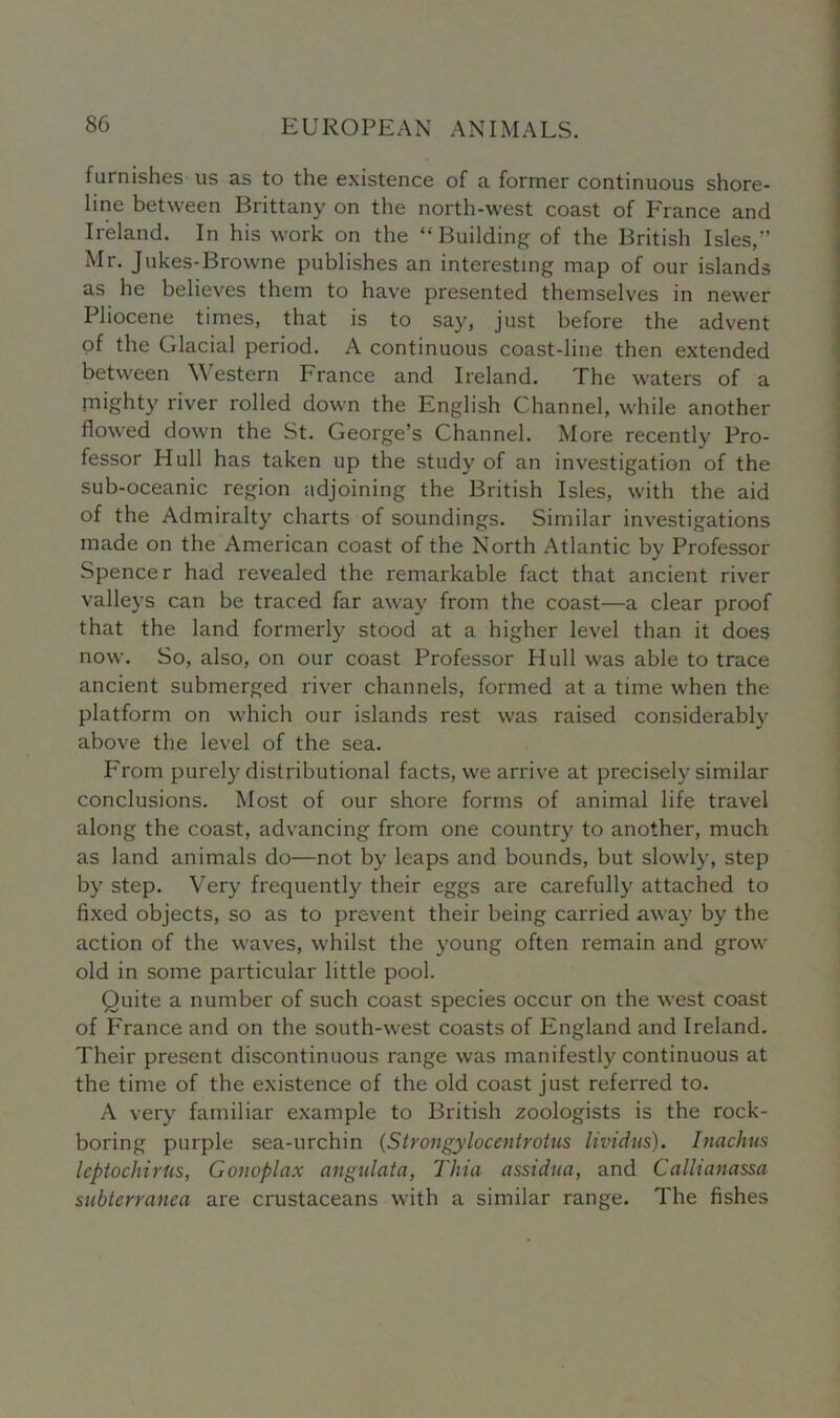 furnishes us as to the existence of a former continuous shore- line between Brittany on the north-west coast of France and Ireland. In his work on the “Building of the British Isles,” Mr. Jukes-Browne publishes an interesting map of our islands as he believes them to have presented themselves in newer Pliocene times, that is to say, just before the advent of the Glacial period. A continuous coast-line then extended between Western France and Ireland. The waters of a mighty river rolled down the English Channel, while another flowed down the St. George’s Channel. More recently Pro- fessor Hull has taken up the study of an investigation of the sub-oceanic region adjoining the British Isles, with the aid of the Admiralty charts of soundings. Similar investigations made on the American coast of the North Atlantic by Professor Spencer had revealed the remarkable fact that ancient river valleys can be traced far away from the coast—a clear proof that the land formerly stood at a higher level than it does now. So, also, on our coast Professor Hull was able to trace ancient submerged river channels, formed at a time when the platform on which our islands rest was raised considerably above the level of the sea. From purely distributional facts, we arrive at precisely similar conclusions. Most of our shore forms of animal life travel along the coast, advancing from one country to another, much as land animals do—not by leaps and bounds, but slowly, step by step. Very frequently their eggs are carefully attached to fixed objects, so as to prevent their being carried away by the action of the waves, whilst the young often remain and grow old in some particular little pool. Quite a number of such coast species occur on the west coast of Franee and on the south-west coasts of England and Ireland. Their present discontinuous range was manifestly continuous at the time of the existence of the old coast just referred to. A very familiar example to British zoologists is the rock- boring purple sea-urchin (Strongylocentrotus lividus). Inachus leptochirUs, Gonoplax angulata, Thia assidua, and CaUianassa siibterranea are crustaceans with a similar range. The fishes