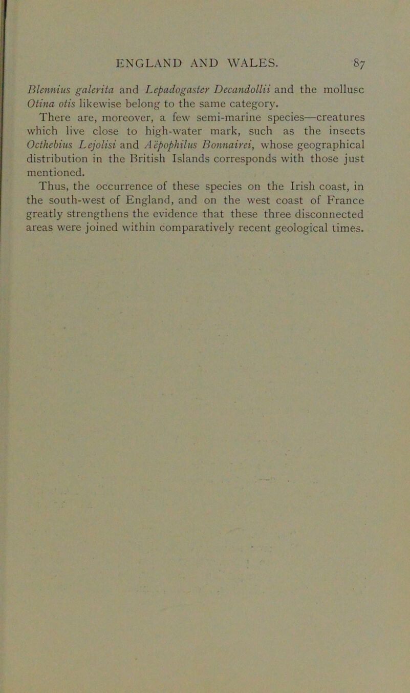 Blennius galerita and Lepadogaster Decandollii and the mollusc Otina otis likewise belong to the same category. There are, moreover, a few semi-marine species—creatures which live close to high-water mark, such as the insects Octhebius Lcjolisi and Aepopliilus Bonnairei, whose geographical distribution in the British Islands corresponds with those just mentioned. Thus, the occurrence of these species on the Irish coast, in the south-west of England, and on the west coast of France greatly strengthens the evidence that these three disconnected areas were joined within comparatively recent geological times.