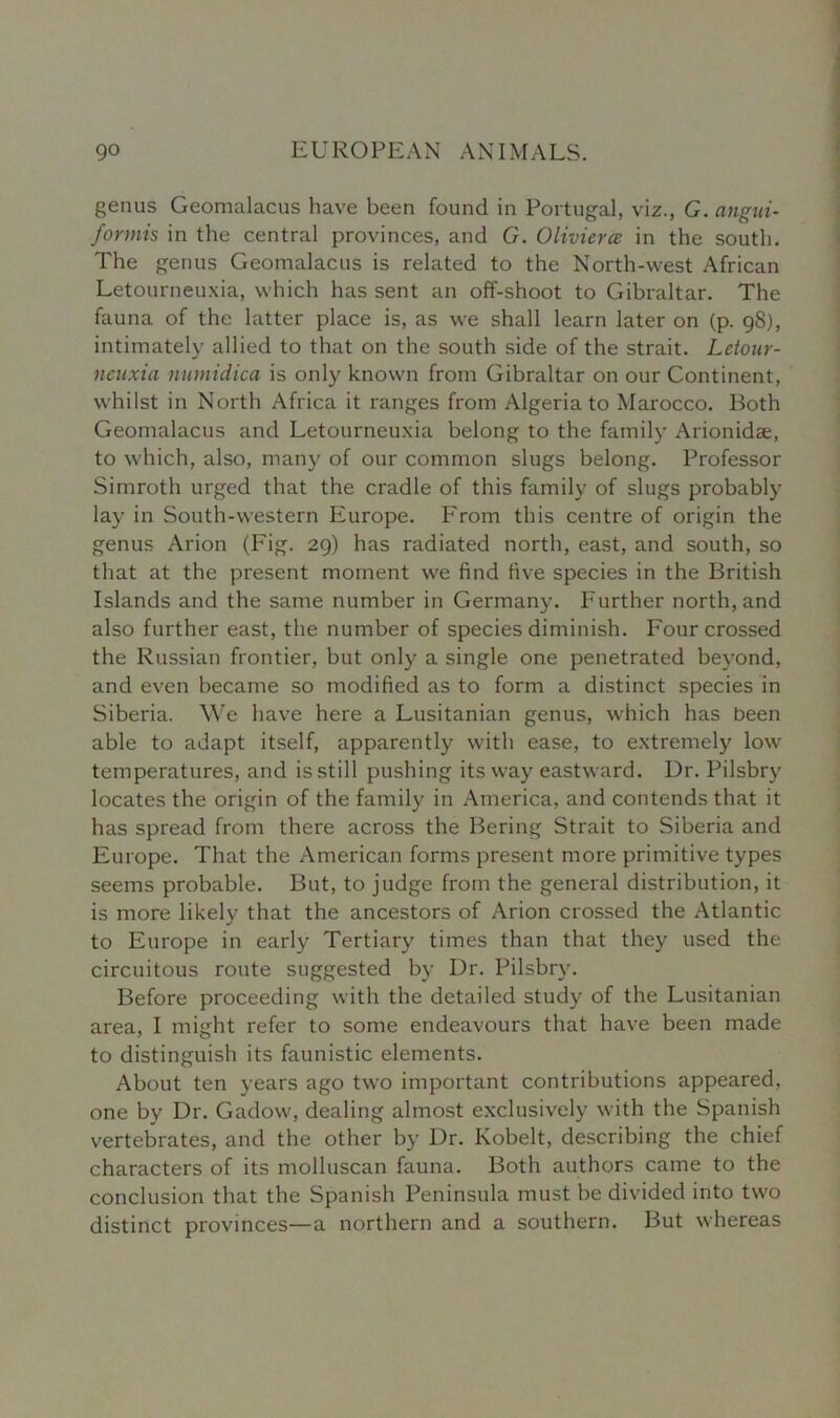 genus Geomalacus have been found in Portugal, viz., G. angui- formis in the central provinces, and G. Olivierce in the south. The genus Geomalacus is related to the North-west African Letourneuxia, which has sent an off-shoot to Gibraltar. The fauna of the latter place is, as we shall learn later on (p. 98), intimately allied to that on the south side of the strait. Letour- neuxia numidica is only known from Gibraltar on our Continent, whilst in North Africa it ranges from Algeria to Marocco. Both Geomalacus and Letourneuxia belong to the family Arionidae, to which, also, many of our common slugs belong. Professor Simroth urged that the cradle of this family of slugs probably lay in South-western Europe. From this centre of origin the genus Arion (Fig. 29) has radiated north, east, and south, so that at the present moment we find five species in the British Islands and the same number in Germany. Further north, and also further east, the number of species diminish. Four crossed the Russian frontier, but only a single one penetrated beyond, and even became so modified as to form a distinct species in Siberia. We have here a Lusitanian genus, which has been able to adapt itself, apparently with ease, to extremely low temperatures, and is still pushing its way eastward. Dr. Pilsbry locates the origin of the family in America, and contends that it has spread from there across the Bering Strait to Siberia and Europe. That the American forms present more primitive types seems probable. But, to judge from the general distribution, it is more likely that the ancestors of Arion crossed the Atlantic to Europe in early Tertiary times than that they used the circuitous route suggested by Dr. Pilsbry. Before proceeding with the detailed study of the Lusitanian area, I might refer to some endeavours that have been made to distinguish its faunistic elements. About ten years ago two important contributions appeared, one by Dr. Gadow, dealing almost exclusively with the Spanish vertebrates, and the other by Dr. Kobelt, describing the chief characters of its molluscan fauna. Both authors came to the conclusion that the Spanish Peninsula must be divided into two distinct provinces—a northern and a southern. But whereas