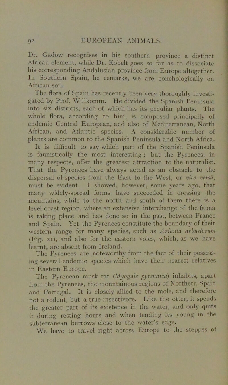 Dr. Gadow recognises in his southern province a distinct African element, while Dr. Kobelt goes so far as to dissociate his corresponding Andalusian province from Europe altogether. In Southern Spain, he remarks, we are conchologically on African soil. The flora of Spain has recently been very thoroughly investi- gated by Prof. Willkomm. He divided the Spanish Peninsula into six districts, each of which has its peculiar plants. The whole flora, according to him, is composed principally of endemic Central European, and also of Mediterranean, North African, and Atlantic species. A considerable number of plants are common to the Spanish Peninsula and North Africa. It is difficult to say which part of the Spanish Peninsula is faunistically the most interesting; but the Pyrenees, in many respects, offer the greatest attraction to the naturalist. That the Pyrenees have always acted as an obstacle to the dispersal of species from the East to the West, or vice versa, must be evident. I showed, however, some years ago, that many widely-spread forms have succeeded in crossing the mountains, while to the north and south of them there is a level coast region, where an extensive interchange of the fauna is taking place, and has done so in the past, between France and Spain. Yet the Pyrenees constitute the boundary of their western range for many species, such as Arianta arbustoruni (Fig. 21), and also for the eastern voles, which, as we have learnt, are absent from Ireland. The Pyrenees are noteworthy from the fact of their possess- ing several endemic species which have their nearest relatives in Eastern Europe. The Pyrenean musk rat (Myogalc pyrenaica) inhabits, apart from the Pyrenees, the mountainous regions of Northern Spain and Portugal. It is closely allied to the mole, and therefore not a rodent, but a true insectivore. Like the otter, it spends the greater part of its existence in the water, and only quits it during resting hours and when tending its young in the subterranean burrows close to the water’s edge. We have to travel right across Europe to the steppes of