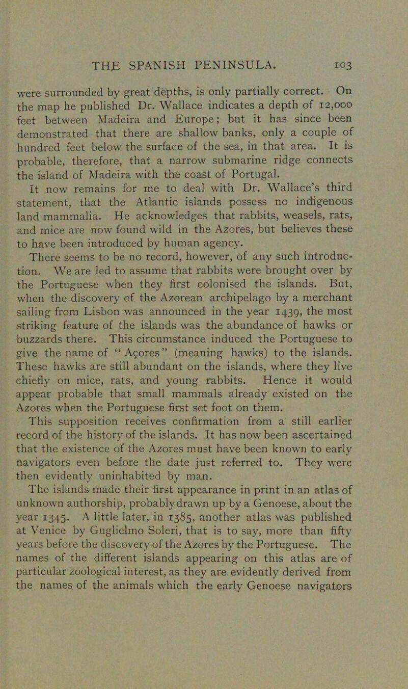 were surrounded by great depths, is only partially correct. On the map he published Dr. Wallace indicates a depth of 12,000 feet between Madeira and Europe; but it has since been demonstrated that there are shallow banks, only a couple of hundred feet below the surface of the sea, in that area. It is probable, therefore, that a narrow submarine ridge connects the island of Madeira with the coast of Portugal. It now remains for me to deal with Dr. Wallace’s third statement, that the Atlantic islands possess no indigenous land mammalia. He acknowledges that rabbits, weasels, rats, and mice are now found wild in the Azores, but believes these to have been introduced by human agency. There seems to be no record, however, of any such introduc- tion. We are led to assume that rabbits were brought over by the Portuguese when they first colonised the islands. But, when the discovery of the Azorean archipelago by a merchant sailing from Lisbon was announced in the year 1439, the most striking feature of the islands was the abundance of hawks or buzzards there. This circumstance induced the Portuguese to give the name of “Acres’’ (meaning hawks) to the islands. These hawks are still abundant on the islands, where they live chiefly on mice, rats, and young rabbits. Hence it would appear probable that small mammals already existed on the Azores when the Portuguese first set foot on them. This supposition receives confirmation from a still earlier record of the history of the islands. It has now been ascertained that the existence of the Azores must have been known to early navigators even before the date just referred to. They were then evidently uninhabited by man. The islands made their first appearance in print in an atlas of unknown authorship, probablydrawn up by a Genoese, about the year 1345. A little later, in 1385, another atlas was published at Venice by Guglielmo Soleri, that is to say, more than fifty years before the discovery of the Azores by the Portuguese. The names of the different islands appearing on this atlas are of particular zoological interest, as they are evidently derived from the names of the animals which the early Genoese navigators