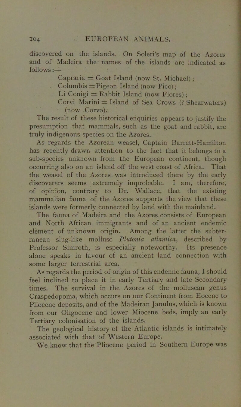 discovered on the islands. On Soleri’s map of the Azores and of Madeira the names of the islands are indicated as follows:— Capraria = Goat Island (now St. Michael); Columbis = Pigeon Island (now Pico); Li Conigi = Rabbit Island (now Flores); Corvi Marini = Island of Sea Crows (? Shearwaters) (now Corvo). The result of these historical enquiries appears to justify the presumption that mammals, such as the goat and rabbit, are truly indigenous species on the Azores. As regards the Azorean weasel, Captain Barrett-Hamilton has recently drawn attention to the fact that it belongs to a sub-species unknown from the European continent, though occurring also on an island off the west coast of Africa. That the weasel of the Azores was introduced there by the early discoverers seems extremely improbable. I am, therefore, of opinion, contrary to Dr. Wallace, that the existing mammalian fauna of the Azores supports the view that these islands were formerly connected by land with the mainland. The fauna of Madeira and the Azores consists of European and North African immigrants and of an ancient endemic element of unknown origin. Among the latter the subter- ranean slug-like mollusc Plutonia atlaniica, described by Professor Simroth, is especially noteworthy. Its presence alone speaks in favour of an ancient land connection with some larger terrestrial area. As regards the period of origin of this endemic fauna, I should feel inclined to place it in early Tertiary and late Secondary times. The survival in the Azores of the molluscan genus Craspedopoma, which occurs on our Continent from Eocene to Pliocene deposits, and of the Madeiran Janulus, which is known from our Oligocene and lower Miocene beds, imply an early Tertiary colonisation of the islands. The geological history of the Atlantic islands is intimately associated with that of Western Europe. We know that the Pliocene period in Southern Europe was
