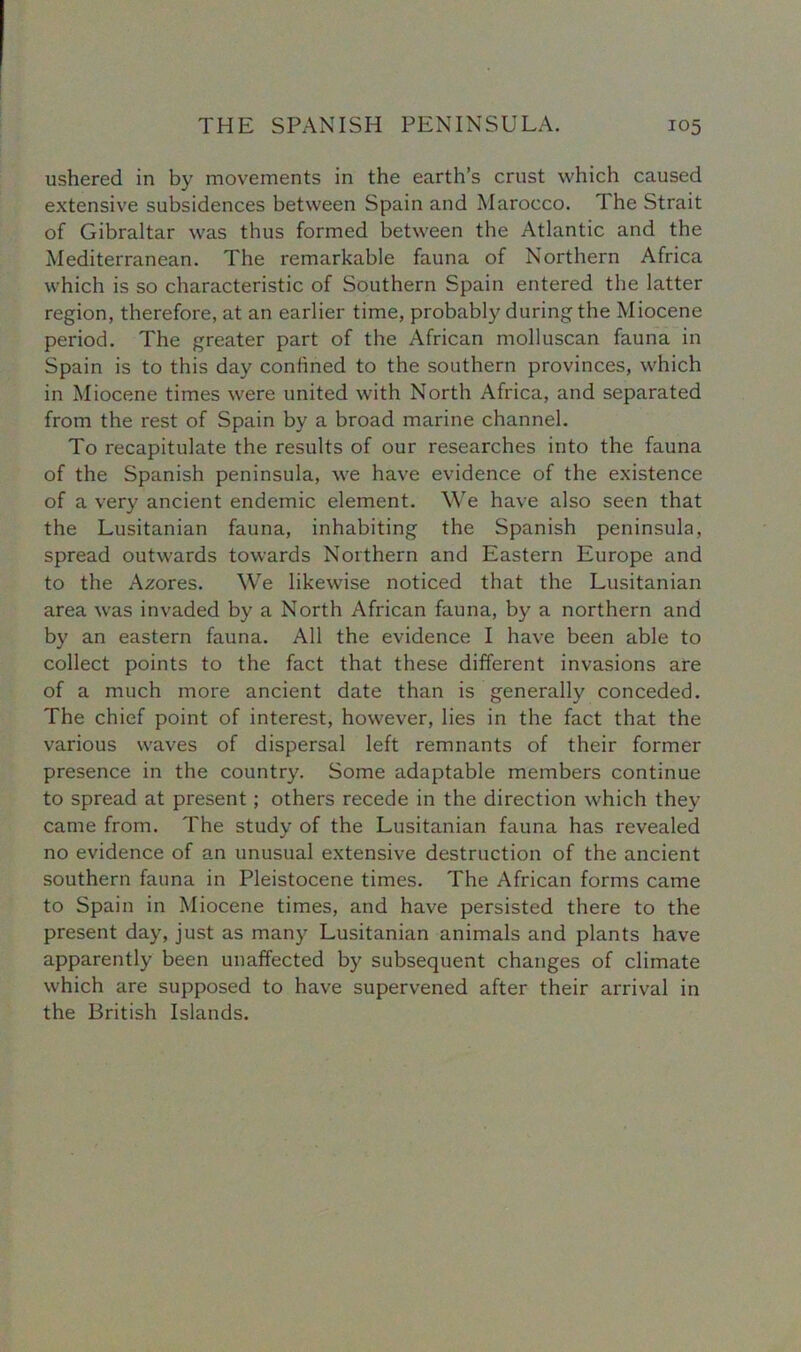ushered in by movements in the earth’s crust which caused extensive subsidences between Spain and Marocco. 1 he Strait of Gibraltar was thus formed between the Atlantic and the Mediterranean. The remarkable fauna of Northern Africa which is so characteristic of Southern Spain entered the latter region, therefore, at an earlier time, probably during the Miocene period. The greater part of the African molluscan fauna in Spain is to this day confined to the southern provinces, which in Miocene times were united with North Africa, and separated from the rest of Spain by a broad marine channel. To recapitulate the results of our researches into the fauna of the Spanish peninsula, we have evidence of the existence of a very ancient endemic element. We have also seen that the Lusitanian fauna, inhabiting the Spanish peninsula, spread outwards towards Northern and Eastern Europe and to the Azores. We likewise noticed that the Lusitanian area was invaded by a North African fauna, by a northern and by an eastern fauna. All the evidence I have been able to collect points to the fact that these different invasions are of a much more ancient date than is generally conceded. The chief point of interest, however, lies in the fact that the various waves of dispersal left remnants of their former presence in the country. Some adaptable members continue to spread at present; others recede in the direction which they came from. The study of the Lusitanian fauna has revealed no evidence of an unusual extensive destruction of the ancient southern fauna in Pleistocene times. The African forms came to Spain in Miocene times, and have persisted there to the present day, just as many Lusitanian animals and plants have apparently been unaffected by subsequent changes of climate which are supposed to have supervened after their arrival in the British Islands.