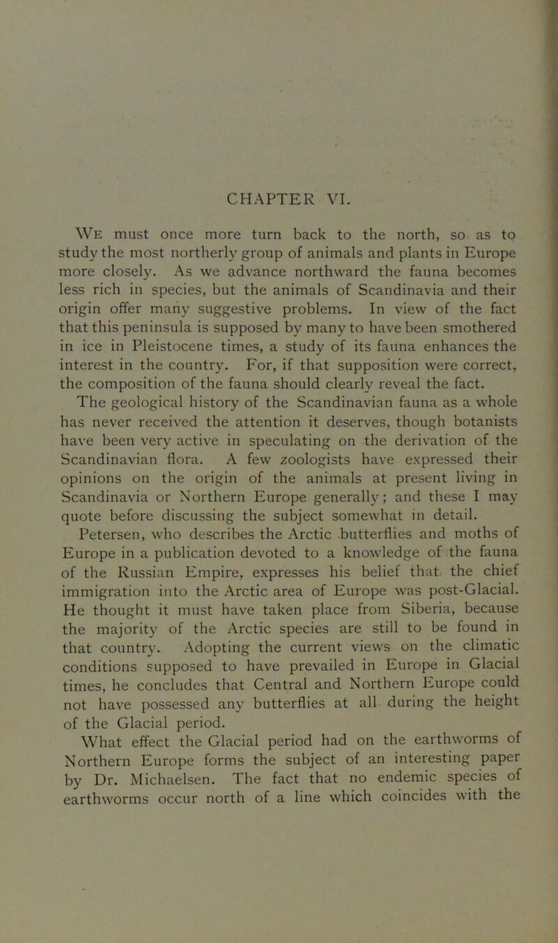 CHAPTER VI. We must once more turn back to the north, so as to study the most northerly group of animals and plants in Europe more closely. As we advance northward the fauna becomes less rich in species, but the animals of Scandinavia and their origin offer many suggestive problems. In view of the fact that this peninsula is supposed by many to have been smothered in ice in Pleistocene times, a study of its fauna enhances the interest in the country. For, if that supposition were correct, the composition of the fauna should clearly reveal the fact. The geological history of the Scandinavian fauna as a whole has never received the attention it deserves, though botanists have been very active in speculating on the derivation of the Scandinavian flora. A few zoologists have expressed their opinions on the origin of the animals at present living in Scandinavia or Northern Europe generally; and these I may quote before discussing the subject somewhat in detail. Petersen, who describes the Arctic butterflies and moths of Europe in a publication devoted to a knowledge of the fauna of the Russian Empire, expresses his belief that, the chief immigration into the Arctic area of Europe was post-Glacial. He thought it must have taken place from Siberia, because the majority of the Arctic species are still to be found in that country. Adopting the current views on the climatic conditions supposed to have prevailed in Europe in Glacial times, he concludes that Central and Northern Europe could not have possessed any butterflies at all during the height of the Glacial period. What effect the Glacial period had on the earthworms of Northern Europe forms the subject of an interesting paper by Dr. Michaelsen. The fact that no endemic species of earthworms occur north of a line which coincides with the