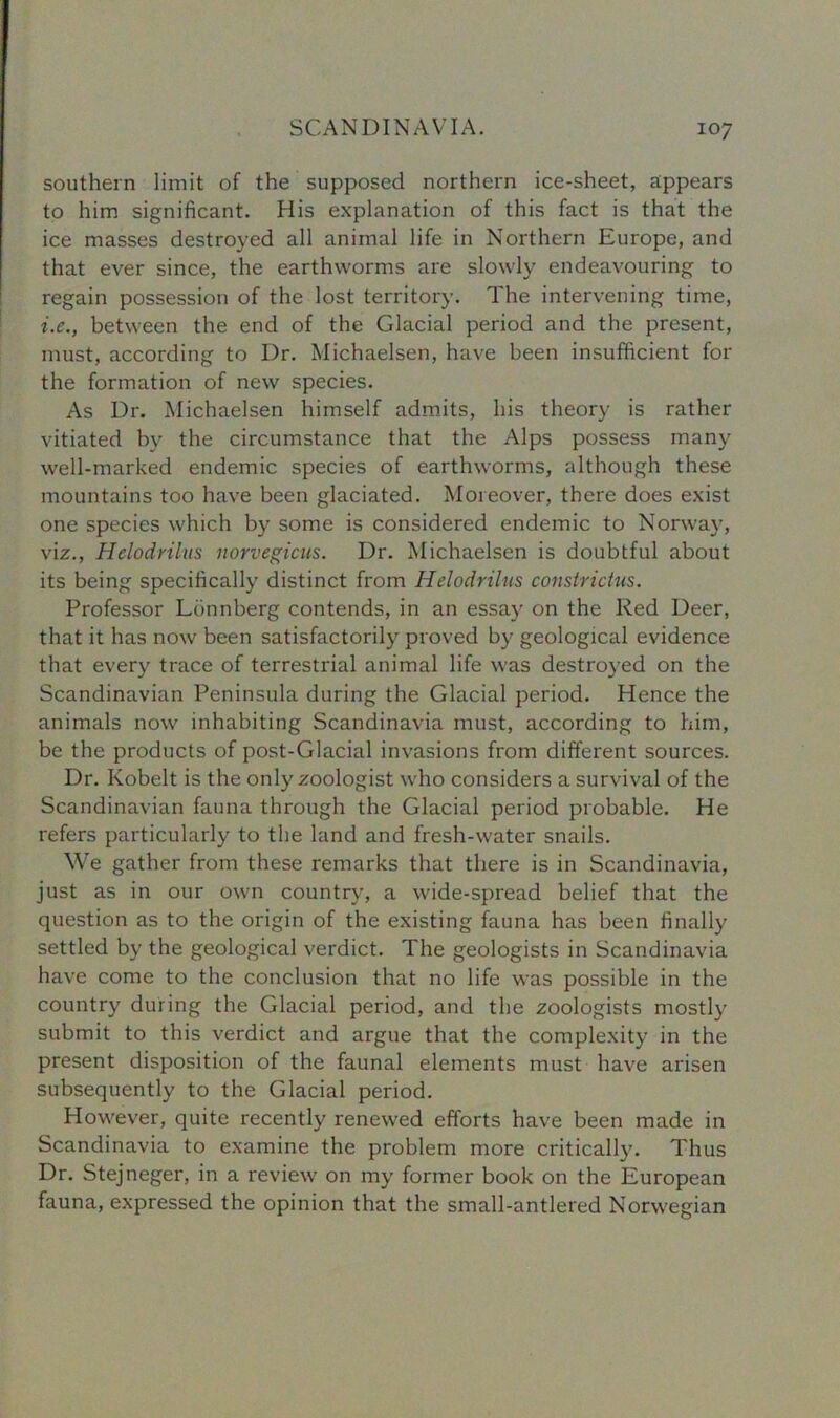 southern limit of the supposed northern ice-sheet, appears to him significant. His explanation of this fact is that the ice masses destroyed all animal life in Northern Europe, and that ever since, the earthworms are slowly endeavouring to regain possession of the lost territory. The intervening time, i.e., between the end of the Glacial period and the present, must, according to Dr. Michaelsen, have been insufficient for the formation of new species. As Dr. Michaelsen himself admits, his theory is rather vitiated by the circumstance that the Alps possess many well-marked endemic species of earthworms, although these mountains too have been glaciated. Moreover, there does exist one species which by some is considered endemic to Norway, viz., Hclodnlus norvegicus. Dr. Michaelsen is doubtful about its being specifically distinct from Hel-odrilus constrictus. Professor Lonnberg contends, in an essay on the Red Deer, that it has now been satisfactorily proved by geological evidence that every trace of terrestrial animal life was destroyed on the Scandinavian Peninsula during the Glacial period. Hence the animals now inhabiting Scandinavia must, according to him, be the products of post-Glacial invasions from different sources. Dr. Kobelt is the only zoologist who considers a survival of the Scandinavian fauna through the Glacial period probable. He refers particularly to the land and fresh-water snails. We gather from these remarks that there is in Scandinavia, just as in our own country, a wide-spread belief that the question as to the origin of the existing fauna has been finally settled by the geological verdict. The geologists in Scandinavia have come to the conclusion that no life was possible in the country during the Glacial period, and the zoologists mostly submit to this verdict and argue that the complexity in the present disposition of the faunal elements must have arisen subsequently to the Glacial period. However, quite recently renewed efforts have been made in Scandinavia to examine the problem more critically. Thus Dr. Stejneger, in a review on my former book on the European fauna, expressed the opinion that the small-antlered Norwegian