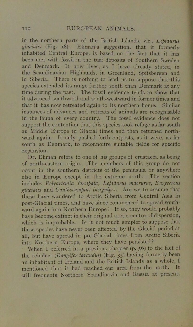 in the northern parts of the British Islands, viz., Lcpidurus glacialis (Fig. 18). Ekman’s suggestion, that it formerly inhabited Central Europe, is based on the fact that it has been met with fossil in the turf deposits of Southern Sweden and Denmark. It now lives, as I have already stated, in the Scandinavian Highlands, in Greenland, Spitsbergen and in Siberia. There is nothing to lead us to suppose that this species extended its range further south than Denmark at any time during the past. The fossil evidence tends to show that it advanced southward and south-westward in former times and that it has now retreated again to its northern home. Similar instances of advances and retreats of animals are recognisable in the fauna of every country. The fossil evidence does not support the contention that this species took refuge as far south as Middle Europe in Glacial times and then returned north- ward again. It only pushed forth outposts, as it were, as far south as Denmark, to reconnoitre suitable fields for specific expansion. Dr. Ekman refers to one of his groups of Crustacea as being of north-eastern origin. The members of this group do not occur in the southern districts of the peninsula or anywhere else in Europe except in the extreme north. The section includes Polyartemia forcipata, Lepidurus macrurus, Eurycercus glacialis and Canthocamptus insignipes. Are we to assume that these have wandered to Arctic Siberia from Central Asia in post-Glacial times, and have since commenced to spread south- ward again into Northern Europe? If so, they would probably have become extinct in their original arctic centre of dispersion, which is improbable. Is it not much simpler to suppose that these species have never been affected by the Glacial period at all, but have spread in pre-Glacial times from Arctic Siberia into Northern Europe, where they have persisted? When I referred in a previous chapter (p. 56) to the fact of the reindeer (Rangifcr tarandus) (Fig. 35) having formerly been an inhabitant of Ireland and the British Islands as a whole, I mentioned that it had reached our area from the north. It still frequents Northern Scandinavia and Russia at present.