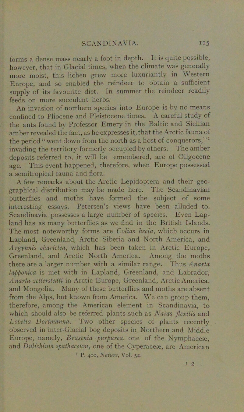 forms a dense mass nearly a foot in depth. It is quite possible, however, that in Glacial times, when the climate was generally more moist, this lichen grew more luxuriantly in Western Europe, and so enabled the reindeer to obtain a sufficient supply of its favourite diet. In summer the reindeer readily feeds on more succulent herbs. An invasion of northern species into Europe is by no means confined to Pliocene and Pleistocene times. A careful study of the ants found by Professor Emery in the Baltic and Sicilian amber revealed the fact, as he expresses it, that the Arctic fauna of the period “went down from the north as a host of conquerors,’’1 invading the territory formerly occupied by others. The amber deposits referred to, it will be emembered, are of Oligocene age. This event happened, therefore, when Europe possessed a semitropical fauna and flora. A few remarks about the Arctic Lepidoptera and their geo- graphical distribution may be made here. The Scandinavian butterflies and moths have formed the subject of some interesting essays. Petersen’s views have been alluded to. Scandinavia possesses a large number of species. Even Lap- land has as many butterflies as we find in the British Islands. The most noteworthy forms are Colias hecla, which occurs in Lapland, Greenland, Arctic Siberia and North America, and Argynnis chariclea, which has been taken in Arctic Europe, Greenland, and Arctic North America. Among the moths there are a larger number with a similar range. Thus Anarta lapponica is met with in Lapland, Greenland, and Labrador, Anarta zetterstedti in Arctic Europe, Greenland, Arctic America, and Mongolia. Many of these butterflies and moths are absent from the Alps, but known from America. We can group them, therefore, among the American element in Scandinavia, to which should also be referred plants such as Naias flexilis and Lobelia Dortmanna. Two other species of plants recently observed in inter-Glacial bog deposits in Northern and Middle Europe, namely, Brasenia purpurea, one of the Nymphaceae, and Dulichimn spathaceum, one of the Cyperaceae, are American 1 P. 400, Nature, Vol. 52.