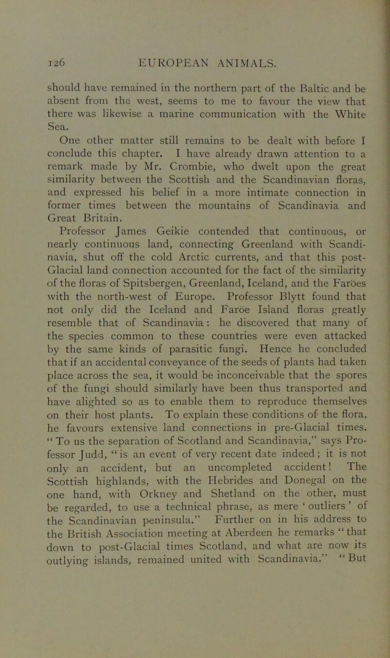 should have remained in the northern part of the Baltic and be absent from the west, seems to me to favour the view that there was likewise a marine communication with the White Sea. One other matter still remains to be dealt with before I conclude this chapter. I have already drawn attention to a remark made by Mr. Crombie, who dwelt upon the great similarity between the Scottish and the Scandinavian floras, and expressed his belief in a more intimate connection in former times between the mountains of Scandinavia and Great Britain. Professor James Geikie contended that continuous, or nearly continuous land, connecting Greenland with Scandi- navia, shut off the cold Arctic currents, and that this post- Glacial land connection accounted for the fact of the similarity of the floras of Spitsbergen, Greenland, Iceland, and the Faroes with the north-west of Europe. Professor Blytt found that not only did the Iceland and Faroe Island floras greatly resemble that of Scandinavia: he discovered that many of the species common to these countries were even attacked by the same kinds of parasitic fungi. Hence he concluded that if an accidental conveyance of the seeds of plants had taken place across the sea, it would be inconceivable that the spores of the fungi should similarly have been thus transported and have alighted so as to enable them to reproduce themselves on their host plants. To explain these conditions of the flora, he favours extensive land connections in pre-Glacial times. “ To us the separation of Scotland and Scandinavia,” says Pro- fessor Judd, “is an event of very recent date indeed; it is not only an accident, but an uncompleted accident! The Scottish highlands, with the Hebrides and Donegal on the one hand, with Orkney and Shetland on the other, must be regarded, to use a technical phrase, as mere ‘ outliers ’ of the Scandinavian peninsula.” Further on in his address to the British Association meeting at Aberdeen he remarks “that down to post-Glacial times Scotland, and what are now its outlying islands, remained united with Scandinavia. “ But