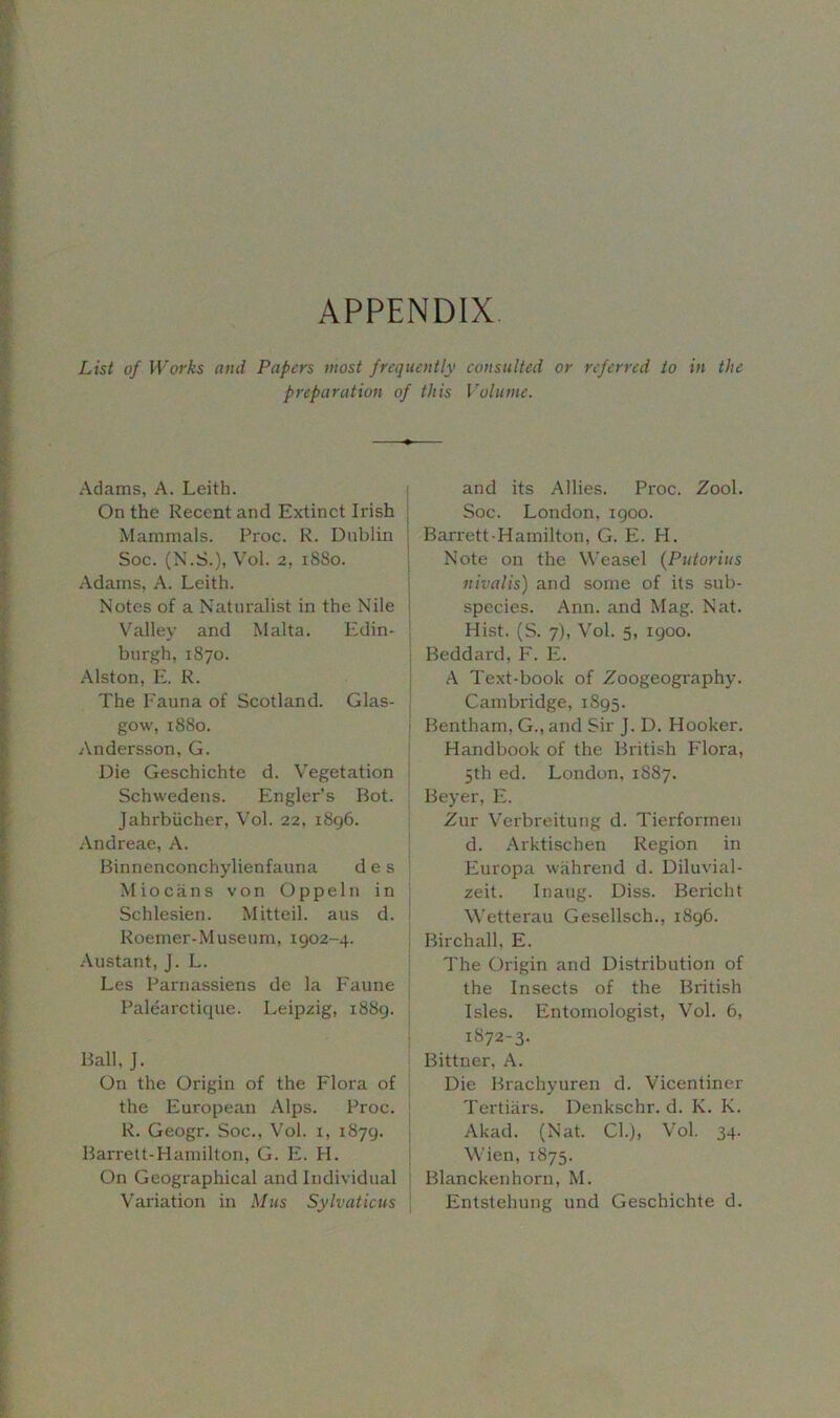 APPENDIX List of Works and Papers most frequently consulted or referred to in the preparation of this Volume. Adams, A. Leith. On the Recent and Extinct Irish Mammals. Proc. R. Dublin Soc. (N.S.), Vol. 2, 18S0. Adams, A. Leith. Notes of a Naturalist in the Nile Valley and Malta. Edin- burgh, 1870. Alston, E. R. The Fauna of Scotland. Glas- gow, 1880. Andersson, G. Die Geschichte d. Vegetation Schwedens. Engler’s Bot. Jahrbiicher, Vol. 22, 1896. Andreae, A. Binnenconchylienfauna d e s Miocans von Oppeln in Schlesien. Mitteil. aus d. Roemer- Museum, 1902-4. Austant, J. L. Les Parnassiens de la Faune Palearctique. Leipzig, 1889. Ball, J. On the Origin of the Flora of the European Alps. Proc. R. Geogr. Soc., Vol. 1, 1879. Barrett-Hamilton, G. E. H. On Geographical and Individual Variation in Mus Sylvaticus and its Allies. Proc. Zool. Soc. London, 1900. Barrett-Hamilton, G. E. PI. Note on the Weasel (Putorius nivalis) and some of its sub- species. Ann. and Mag. Nat. Hist. (S. 7), Vol. 5, 1900. Beddard, F. E. A Text-book of Zoogeography. Cambridge, 1895. Bentham, G., and Sir J. D. Hooker. Handbook of the British Flora, 5th ed. London, 1S87. Beyer, E. Zur Verbreitung d. Tierformeu d. Arktischen Region in Europa wahrend d. Diluvial- zeit. Inaug. Diss. Bericht Wetterau Gesellsch., 1896. Birch all, E. The Origin and Distribution of the Insects of the British Isles. Entomologist, Vol. 6, 1872-3- Bittner, A. Die Brachyuren d. Vicentiner Tertiars. Denkschr. d. K. I\. Akad. (Nat. Cl.), Vol. 34. Wien, 1875. Blanckenhorn, M. Entstehung und Geschichte d.