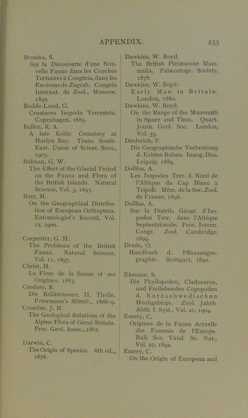 Brasilia, S. Sur la D6couverte d’une Nou- | velle Faune dans les Couches j Tertiaires k Cong6ria, dans les Environs deZagrab. Congr£s Internat. de Zool., Moscow, 1892. Budde-Lund, G. Crustacea Isopoda Terrestria. Copenhagen, 1885. Bullen, R. A. A late Keltic Cemetery at Harlyn Bay. Trans. South- East. Union of Scient. Socs., 1903. Bulrnan, G. W. The Effect of the Glacial Period on the Fauna and Flora of the British Islands. Natural Science, Vol. 3, 1893. Burr, M. On the Geographical Distribu- tion of European Orthoptera. Entomologist’s Record, Vol. 12, 1900. Carpenter, G. H. The Problems of the British Fauna. Natural Science, Vol. 11, 1897. Christ, H. La Flore de la Suisse et ses Origines. 1883. Credner, R. Die Reliktenseen, II. Theile. Petermann’s Mitteil., 1886-9. Crombie, J. M. The Geological Relations of the Alpine Flora of Great Britain. Proc. Geol. Assoc., 1867. Darwin, C. The Origin of Species. 6th ed., 1878. Dawkins, W. Boyd. The British Pleistocene Mam- malia. Palieontogr. Society, 1878. Dawkins, W. Boyd. Early Man in Britain. London, 1880. Dawkins, W. Boyd. On the Range of the Mammoth in Space and Time. Quart. Journ. Geol. Soc. London, Vol. 35. Diederich, F. Die Geographische Verbreitung d. Echten Raben. Inaug. Diss. Leipzig, 1889. Dollfus, A. Les Isopodes Terr. d. Nord de l’Afrique du Cap Blanc k Tripoli. M6m. dela Soc.Zool. de France, 1896. Dollfus, A. Sur la Distrib. Geogr. d’lso- podes Terr, dans l’Afrique Septentrionale. Proc. Intern. Congr. Zool. Cambridge, 1899. Drude, O. Handbuch d. Pflanzengeo- graphie. Stuttgart, 1890. Ekmann, S. Die Phyllopoden, Cladoceren, und Freilebenden Copepoden d. Nordschwedischen Hochgebirge. Zool. Jahrb Abth. f. Syst., Vol. 21, 1904. Emery, C. Origines de la Faune Actuelle des Fourmis de FEurope. Bull. Soc. Vaud. Sc. Nat., Vol. 27, 1892. Emery, C. On the Origin of European and