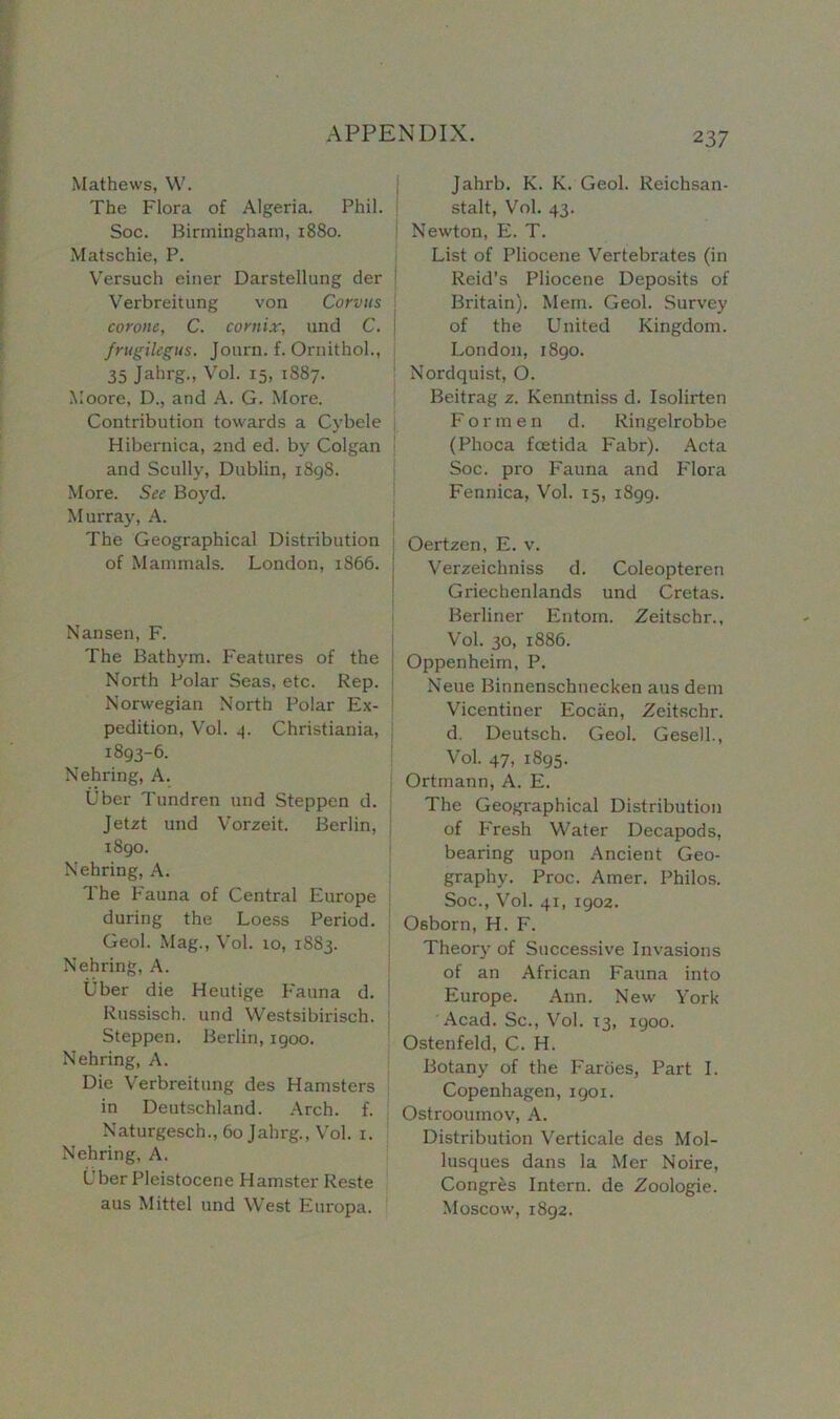 2 37 Mathews, W. The Flora of Algeria. Phil. Soc. Birmingham, 1880. Matschie, P. Versuch einer Darstellung der Verbreitung von Corvus corone, C. comix, und C. frugilegus. Journ. f. Ornithol., 35 Jahrg., Vol. 15, 1887. Moore, D., and A. G. More. Contribution towards a Cybele Hibernica, 2nd ed. by Colgan and Scully, Dublin, 1898. More. See Boyd. Murray, A. The Geographical Distribution of Mammals. London, 1866. j Nansen, F. The Bathym. Features of the North Polar Seas, etc. Rep. i Norwegian North Polar Ex- ! pedition, Vol. 4. Christiania, 1893-6. Nehring, A. Uber Tundren und Steppen d. Jetzt und Vorzeit. Berlin, 1890. Nehring, A. The Fauna of Central Europe during the Loess Period. Geol. Mag., Vol. 10, 18S3. Nehring, A. Uber die Heutige Fauna d. Russisch. und Westsibirisch. Steppen. Berlin, 1900. Nehring, A. Die Verbreitung des Hamsters in Deutschland. Arch. f. Naturgesch., 60 Jahrg., Vol. 1. Nehring, A. Uber Pleistocene Hamster Reste aus Mittel und West Europa. Jahrb. K. K. Geol. Reichsan- stalt, Vol. 43. Newton, E. T. List of Pliocene Vertebrates (in Reid’s Pliocene Deposits of Britain). Mem. Geol. Survey of the United Kingdom. London, 1890. Nordquist, O. Beitrag z. Kenntniss d. Isolirten Formen d. Ringelrobbe (Phoca fcetida Fabr). Acta Soc. pro Fauna and Flora Fennica, Vol. 15, 1899. Oertzen, E. v. Verzeichniss d. Coleopteren Griechenlands und Cretas. Berliner Entom. Zeitschr., Vol. 30, 1886. Oppenheim, P. Neue Binnenschnecken aus dem Vicentiner Eociin, Zeitschr. d. Deutsch. Geol. Gesell., Vol. 47, 1895. Ortmann, A. E. The Geographical Distribution of Fresh Water Decapods, bearing upon Ancient Geo- graphy. Proc. Amer. Philos. Soc., Vol. 41, 1902. Osborn, H. F. Theory of Successive Invasions of an African Fauna into Europe. Ann. New York Acad. Sc., Vol. 13, 1900. Ostenfeld, C. H. Botany of the Faroes, Part I. Copenhagen, 1901. Ostrooumov, A. Distribution Verticale des Mol- lusques dans la Mer Noire, Congres Intern, de Zoologie. Moscow, 1892.