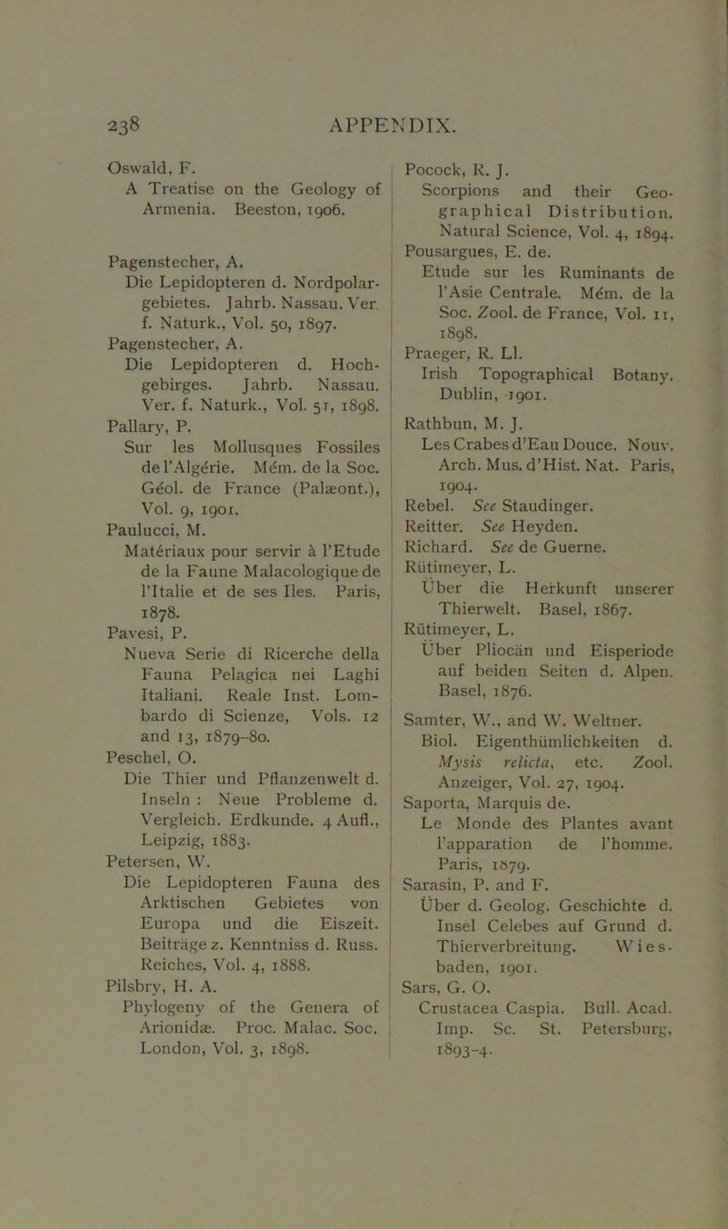 Oswald, F. A Treatise on the Geology of Armenia. Beeston, 1906. Pagenstecher, A. Die Lepidopteren d. Nordpolar- gebietes. Jahrb. Nassau. Ver. f. Naturk., Vol. 50, 1897. Pagenstecher, A. Die Lepidopteren d. Hoch- gebirges. Jahrb. Nassau, j Ver. f. Naturk., Vol. 57, 1898. j Pallary, P. Sur les Mollusques Fossiles del’Alg^rie. Mdm. de la Soc. Geol. de France (Palaeont.), Vol. 9, igox. Paulucci, M. Mat6riaux pour servir k 1’Etude de la Faune Malacologique de l’ltalie et de ses lies. Paris, 1878. Pavesi, P. Nueva Serie di Ricerche della Fauna Pelagica nei Laghi Italiani. Reale Inst. Lom- bardo di Scienze, Vols. 12 and 13, 1879-80. Peschel, O. Die Thier und Pflanzenwelt d. Inseln : Neue Probleme d. Vergleich. Erdkunde. 4 Aufl., Leipzig, 1883. Petersen, W. Die Lepidopteren Fauna des Arktischen Gebietes von Europa und die Eiszeit. Beitriigez. Kenntniss d. Russ. Reiches, Vol. 4, 1888. Pilsbry, H. A. Phvlogeny of the Genera of Arionidae. Proc. Malac. Soc. London, Vol. 3, 1898. Pocock, R. J. Scorpions and their Geo- graphical Distribution. Natural Science, Vol. 4, 1894. Pousargues, E. de. Etude sur les Ruminants de l’Asie Centrale. Mem. de la Soc. Zool. de France, Vol. n, 1898. Praeger, R. LI. Irish Topographical Botany. Dublin, 1901. Rathbun, M. J. Les Crabes d’Eau Douce. Nouv. Arch. M us. d ’ H ist. N at. Paris, 1904- Rebel. See Staudinger. Reitter. See Heyden. Richard. See de Guerne. Riitimeyer, L. Uber die Herkunft unserer Thierwelt. Basel, 1867. Riitimeyer, L. Uber Pliocan und Eisperiode auf beiden Seiten d. Alpen. Basel, 1876. Samter, W., and W. Weltner. Biol. Eigenthiimlichkeiten d. Mysis relicta, etc. Zool. Anzeiger, Vol. 27, 1904. Saporta, Marquis de. Le Monde des Plantes avant l’apparation de 1’homme. Paris, 1879. Sarasin, P. and F. Uber d. Geolog. Geschichte d. Insel Celebes auf Grund d. Thierverbreitung. Wies- baden, 1901. Sars, G. O. Crustacea Caspia. Bull. Acad. Imp. Sc. St. Petersburg, 1893-4.