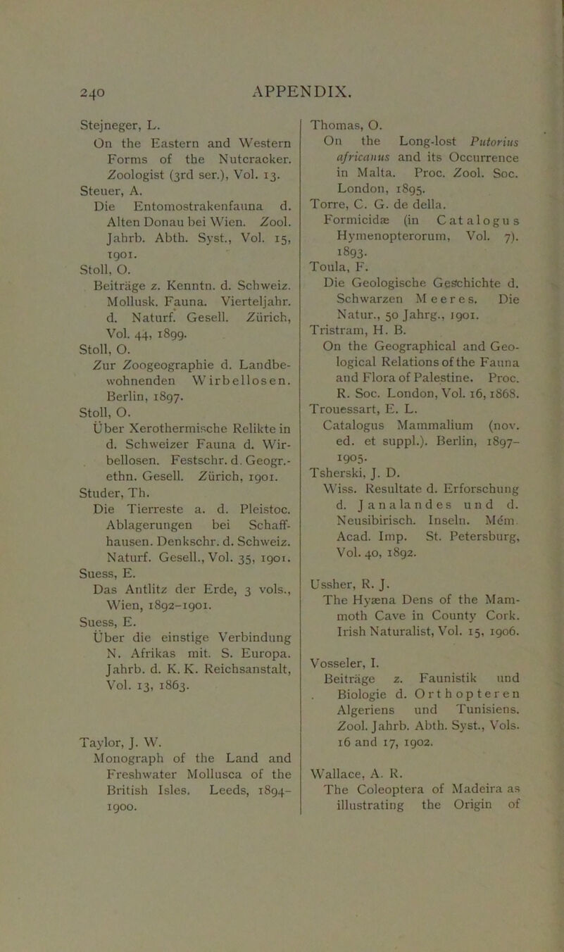 Stejneger, L. On the Eastern and Western Forms of the Nutcracker. Zoologist (3rd ser.), Vol. 13. Steuer, A. Die Entomostrakenfauna d. Alten Donau bei Wien. Zool. Jahrb. Abth. Syst., Vol. 15, T901. Stoll, O. Beitriige z. Kenntn. d. Schweiz. Mollusk. Fauna. Vierteljahr. d. Naturf. Gesell. Zurich, Vol. 44, 1899. Stoll, O. Zur Zoogeographie d. Landbe- wohnenden Wirbellosen. Berlin, 1897. Stoll, O. Uber Xerothermische Relikte in d. Schweizer Fauna d. Wir- bellosen. Festschr. d. Geogr.- ethn. Gesell. Zurich, 1901. Studer, Th. Die Tierreste a. d. Pleistoc. Ablagerungen bei Schaff- hausen. Denkschr. d. Schweiz. Naturf. Gesell., Vol. 35, 1901. Suess, E. Das Antlitz der Erde, 3 vols., Wien, 1892-1901. Suess, E. Uber die einstige Verbindung N. Afrikas mit. S. Europa. Jahrb. d. K. K. Reichsanstalt, Vol. 13, 1863. Taylor, J. W. Monograph of the Land and Freshwater Mollusca of the British Isles. Leeds, 1894- 1900. Thomas, O. On the Long-lost Putorius africanus and its Occurrence in Malta. Proc. Zool. Soc. London, 1895. Torre, C. G. de della. Formicidae (in Catalogus Hymenopterorurn, Vol. 7). 1893. Toula, F. Die Geologische GeSchichte d. Schwarzen M e e r e s. Die Natur., 50 Jahrg., 1901. Tristram, H. B. On the Geographical and Geo- logical Relations of the Fauna and Flora of Palestine. Proc. R. Soc. London, Vol. 16,1868. Trouessart, E. L. Catalogus Mammalium (nov. ed. et suppl.). Berlin, 1897- 1905. Tsherski. J. D. Wiss. Resultate d. Erforschung d. Janalandes und d. Neusibirisch. Inseln. Mdm Acad. Imp. St. Petersburg, Vol. 40, 1892. Ussher, R. J. The Hyaena Dens of the Mam- moth Cave in County Cork. Irish Naturalist, Vol. 15, 1906. Vosseler, I. Beitriige z. Faunistik und Biologie d. Orthopteren Algeriens und Tunisiens. Zool. Jahrb. Abth. Syst., Vols. 16 and 17, 1902. Wallace, A. R. The Coleoptera of Madeira as illustrating the Origin of