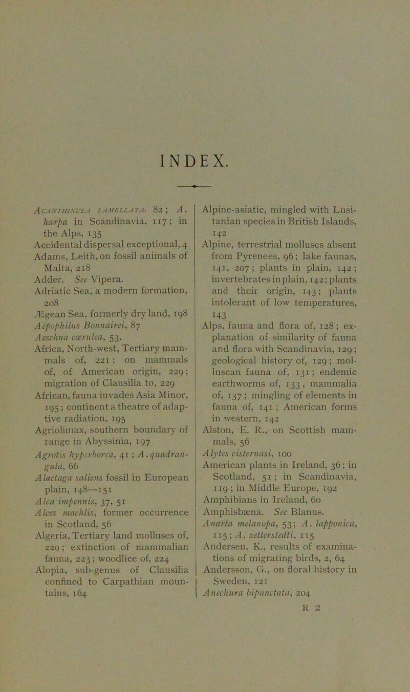INDEX. A CA.XTILIXULA LAMELLA TA, 82 5 A. harpa in Scandinavia, 117; in the Alps, 135 Accidental dispersal exceptional, 4 Adams, Leith, on fossil animals of Malta, 218 Adder. See Vipera. Adriatic Sea, a modern formation, 208 .Egean Sea, formerly dryland, 198 Aepophilus Bonnairei, 87 Aeschna cccrulea, 53. Africa, North-west, Tertiary mam- mals of, 221 ; on mammals of, of American origin, 229; migration of Clausilia to, 229 African, fauna invades Asia Minor, 195; continent a theatre of adap- tive radiation, 195 Agriolimax, southern boundary of range in Abyssinia, 197 Agrotis hyperborea, 41 ; A.quadran- gula, 66 A lac tag a saliens fossil in European plain, 148—151 A lea impennis, 37, 51 A Ices machlis, former occurrence in Scotland, 56 Algeria, Tertiary land molluscs of, 220; extinction of mammalian fauna, 223 ; woodlice of, 224 Alopia, sub-genus of Clausilia confined to Carpathian moun- tains, 164 Alpine-asiatic, mingled with Lusi- tanian species in British Islands, !42 Alpine, terrestrial molluscs absent from Pyrenees, 96; lake faunas, 141, 207; plants in plain, 142; invertebrates in plain, 142; plants and their origin, 143; plants intolerant of low temperatures, i 143 [ Alps, fauna and flora of, 128; ex- planation of similarity of fauna and flora with Scandinavia, 129; geological history of, 129; mol- luscan fauna of, 131; endemic earthworms of, 133, mammalia of, 137 ; mingling of elements in fauna of, 141 ; American forms in western, 142 Alston, E. R., on Scottish mani- ! mals, 56 | Alytes cisteniasi, 100 | American plants in Ireland, 36; in Scotland, 51 ; in Scandinavia, ng ; in Middle Europe, 192 Amphibians in Ireland, 60 Amphisbaena. See Blanus. Ana eta melanopa, 53; A. lapponica, 115 ; A. zetterstedti, 115 Andersen, K., results of examina- tions of migrating birds, 2, 64 Andersson, G., on floral history in Sweden, 121 Anechura bipimctata, 204 R 2