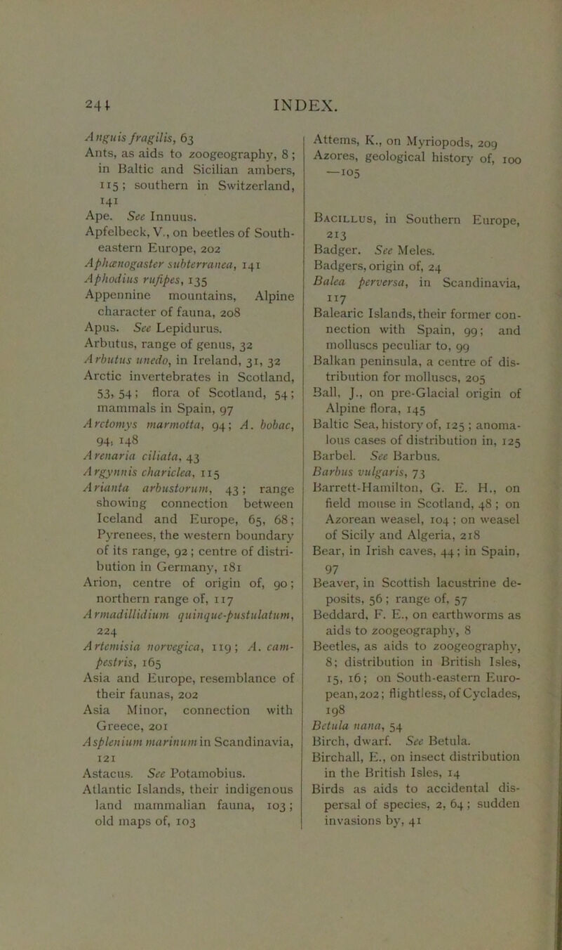 Angitis frag il is, 63 Ants, as aids to .zoogeography, 8 ; in Baltic and Sicilian ambers, 115; southern in Switzerland, 141 Ape. See Innuus. Apfelbeck, V,, on beetles of South- eastern Europe, 202 Apluenogaster subterranea, 141 Aphodius rufipes, 135 Appennine mountains, Alpine character of fauna, 208 Apus. See Lepidurus. Arbutus, range of genus, 32 Arbutus unedo, in Ireland, 31, 32 Arctic invertebrates in Scotland, 53> 54 ! flora of Scotland, 54; mammals in Spain, 97 Arctomys marmotta, 94; A. bobac, 94, 148 A renaria ciliata, 43 Argynnis char idea, 115 Arianta arbustorum, 43; range showing connection between Iceland and Europe, 65, 68; Pyrenees, the western boundary of its range, 92 ; centre of distri- bution in Germany, 181 Arion, centre of origin of, 90; northern range of, 117 A rmadillidium quinque-pustulatum, 224 Artemisia norvegica, 1x9; A. cam- pestris, 165 Asia and Europe, resemblance of their faunas, 202 Asia Minor, connection with Greece, 201 Asplenium mariitumin Scandinavia, 121 Astacus. See Potamobius. Atlantic Islands, their indigenous land mammalian fauna, 103; old maps of, 103 Attems, K., on Myriopods, 209 Azores, geological history of, 100 —105 Bacillus, in Southern Europe, 213 Badger. See Meles. Badgers, origin of, 24 Balea perversa, in Scandinavia, ”7 Balearic Islands, their former con- nection with Spain, 99; and molluscs peculiar to, 99 Balkan peninsula, a centime of dis- tribution for molluscs, 205 Ball, J., on pre-Glacial origin of Alpine flora, 145 Baltic Sea, history of, 125 ; anoma- lous cases of distribution in, 125 Barbel. See Barbus. Barbus vulgaris, 73 Barrett-Hamilton, G. E. H., on field mouse in Scotland, 48 ; on Azorean weasel, 104 ; on weasel of Sicily and Algeria, 218 Bear, in Irish caves, 44; in Spain, 97 Beaver, in Scottish lacustrine de- posits, 56 ; range of, 57 Beddard, F. E., on earthworms as aids to zoogeograph}’, 8 Beetles, as aids to zoogeography, 8; distribution in British Isles, 15, 16; on South-eastern Euro- pean, 202; flightless, of Cyclades, 198 Be tula naita, 54 Birch, dwarf. See Betula. Birchall, E., on insect distribution in the British Isles, 14 Birds as aids to accidental dis- persal of species, 2, 64 ; sudden invasions by, 41