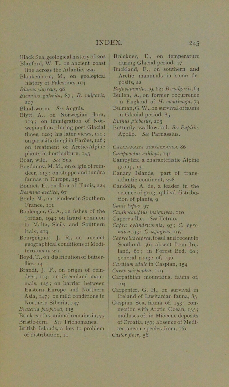 Black Sea, geological history of, 202 ! Blanford, W. T., on ancient coast line across the Atlantic, 229 Blankenhorn, M., on geological | history of Palestine, 194 Blauus cinereus, 98 Blennius galerita, 87; B. vulgaris, 207 Blind-worm. See Anguis. Blytt, A., on Norwegian flora, 119 ; on immigration of Nor- wegian flora during post-Glacial times, 120; his later views, 120; on parasitic fungi in Faroes, 126 ; j on treatment of Arctic-Alpine plants in horticulture, 143 Boar, wild. See Sus. Bogdanov, M. M., on oiigin of rein- deer, 113 ; on steppe and tundra ; faunas in Europe, 151 Bonnet, E., on flora of Tunis, 224 Bosmina arctica, 67 Boule, M., on reindeer in Southern France, hi Boulenger, G. A., on fishes of the Jordan, 194; on lizard common to Malta, Sicily and Southern Italy, 219 Bourguignat, J. R., on ancient geographical conditions of Medi- terranean, 220 'Bo}'d, T., on distribution of butter- I flies, 14 Brandt, J. F., on origin of rein- deer, 113; on Greenland mam- mals, 125; on barrier between Eastern Europe and Northern Asia, 147 ; on mild conditions in Northern Siberia, 147 Bras cilia purpurea, 115 Brick-earths, animal remains in, 75 Bristle-fern. See Trichomanes. British Islands, a key to problem of distribution, 11 Bruckner, E., on temperature during Glacial period, 47 Buckland, F., on southern and Arctic mammals in same de- posits, 22 Bufocalamita, 49, 62; B. vulgaris, 63 Bullen, A., on former occurrence in England of II. montivaga, 7g Bulman,G. W.,on survival of fauna in Glacial period, 85 Buthus gibbosus, 203 Butterfly, swallow-tail. See Papilio. Apollo. See Parnassius. CaI.UAKASSA SURTERR.tXEA, 86 Camponotus eethiops, 141 Campylsea, a characteristic Alpine group,131 Canary Islands, part of trans- atlantic continent, 228 Candolle, A. de, a leader in the science of geographical distribu- tion of plants, 9 Canis lupus, 97 Canthocamptus insignipes, no Capercaillie. See Tetrao. Capra cylindricornis, 93 ; C. pyre- liana, 93 ; C.cegagrus, 197 Capreolus caprea, fossil and recent in Scotland, 56; absent from Ire- land, 60 ; in Forest Bed, 60 ; general range of, 196 Cardium edule in Caspian, 154 Carex scirpoidea, 119 Carpathian mountains, fauna of, 164 Carpenter, G. H., on survival in Ireland of Lusitanian fauna, 85 Caspian Sea, fauna of, 153; con- nection with Arctic Ocean, 155 ; molluscs of, in Miocene deposits of Croatia, 157; absence of Medi- terranean species from, 161 Castor fiber, 56